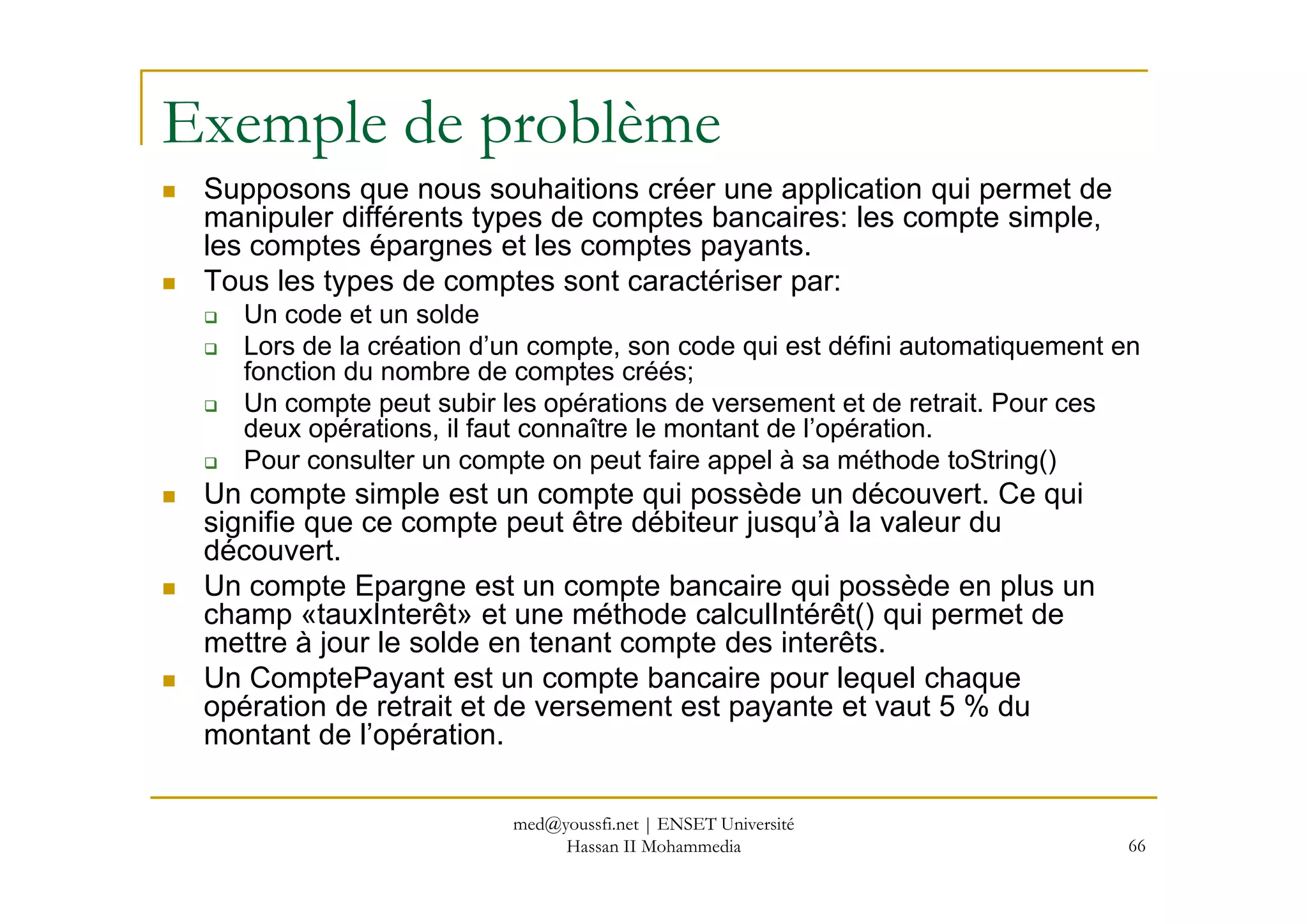Exemple de problème
Supposons que nous souhaitions créer une application qui permet de
manipuler différents types de comptes bancaires: les compte simple,
les comptes épargnes et les comptes payants.
Tous les types de comptes sont caractériser par:
Un code et un solde
Lors de la création d’un compte, son code qui est défini automatiquement en
fonction du nombre de comptes créés;
Un compte peut subir les opérations de versement et de retrait. Pour ces
deux opérations, il faut connaître le montant de l’opération.
Pour consulter un compte on peut faire appel à sa méthode toString()
66
Pour consulter un compte on peut faire appel à sa méthode toString()
Un compte simple est un compte qui possède un découvert. Ce qui
signifie que ce compte peut être débiteur jusqu’à la valeur du
découvert.
Un compte Epargne est un compte bancaire qui possède en plus un
champ «tauxInterêt» et une méthode calculIntérêt() qui permet de
mettre à jour le solde en tenant compte des interêts.
Un ComptePayant est un compte bancaire pour lequel chaque
opération de retrait et de versement est payante et vaut 5 % du
montant de l’opération.
med@youssfi.net | ENSET Université
Hassan II Mohammedia
 