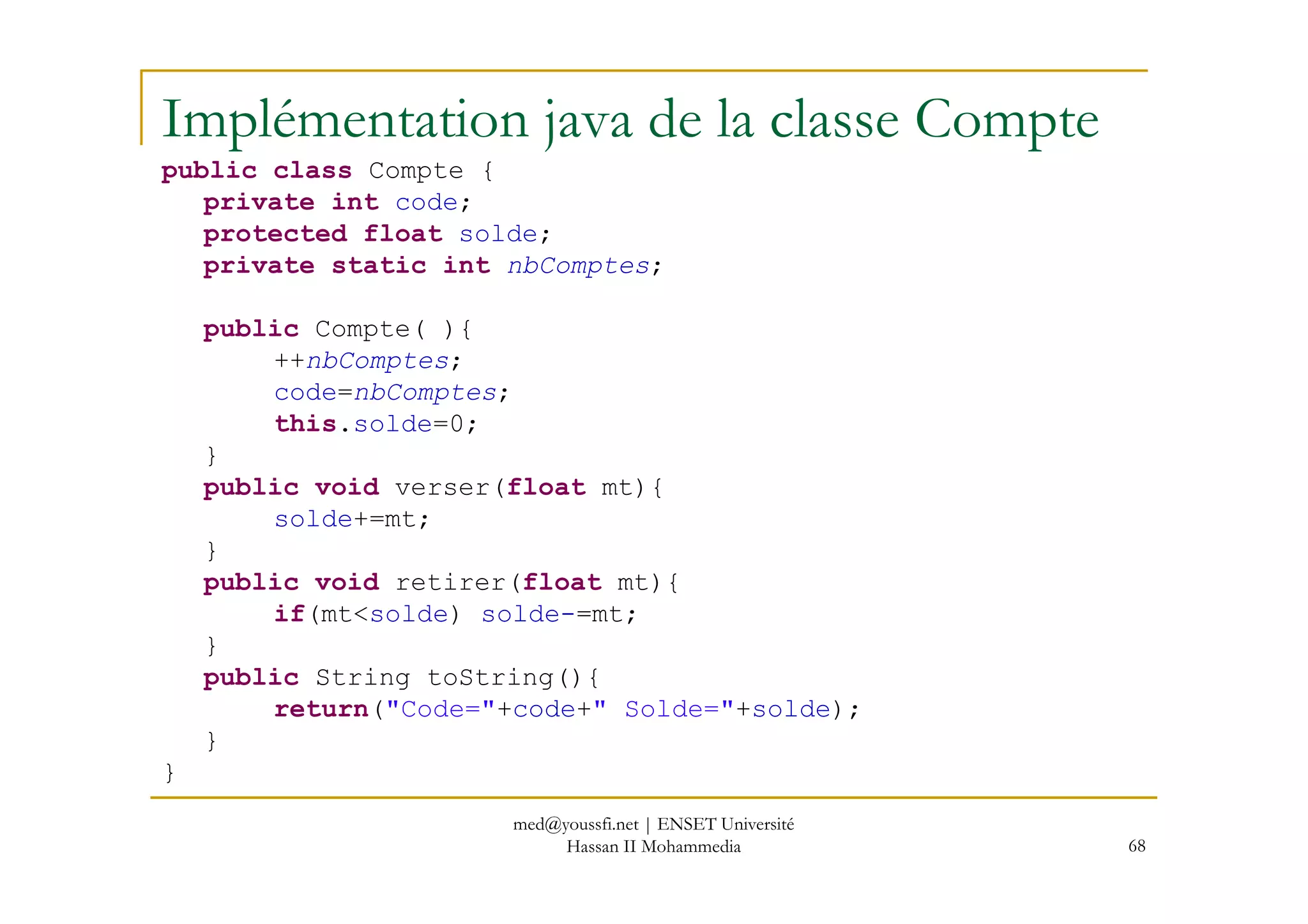 Implémentation java de la classe Compte
public class Compte {
private int code;
protected float solde;
private static int nbComptes;
public Compte( ){
++nbComptes;
code=nbComptes;
this.solde=0;
}
68
}
public void verser(float mt){
solde+=mt;
}
public void retirer(float mt){
if(mt<solde) solde-=mt;
}
public String toString(){
return("Code="+code+" Solde="+solde);
}
}
med@youssfi.net | ENSET Université
Hassan II Mohammedia
 