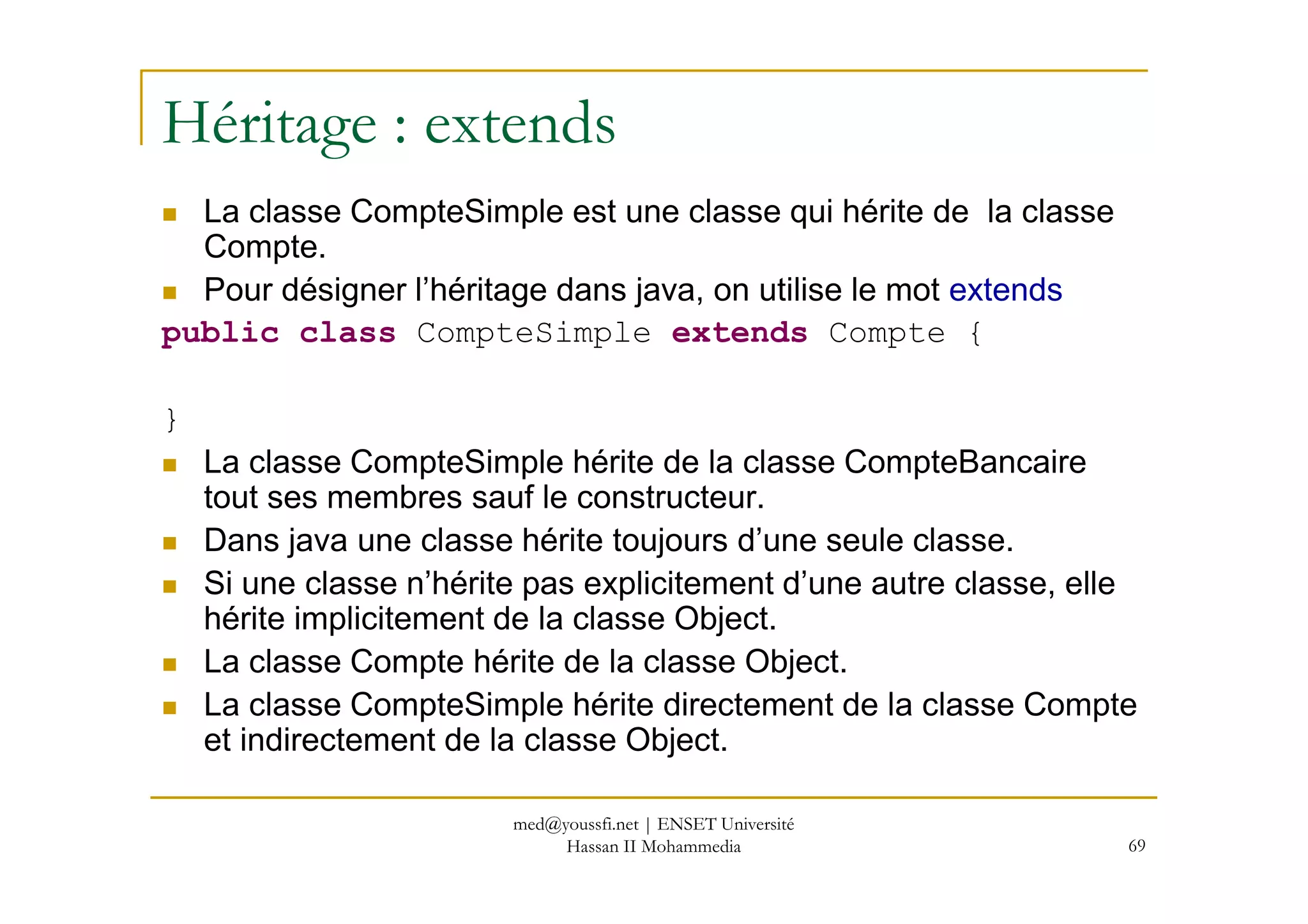 Héritage : extends
La classe CompteSimple est une classe qui hérite de la classe
Compte.
Pour désigner l’héritage dans java, on utilise le mot extends
public class CompteSimple extends Compte {
}
La classe CompteSimple hérite de la classe CompteBancaire
69
La classe CompteSimple hérite de la classe CompteBancaire
tout ses membres sauf le constructeur.
Dans java une classe hérite toujours d’une seule classe.
Si une classe n’hérite pas explicitement d’une autre classe, elle
hérite implicitement de la classe Object.
La classe Compte hérite de la classe Object.
La classe CompteSimple hérite directement de la classe Compte
et indirectement de la classe Object.
med@youssfi.net | ENSET Université
Hassan II Mohammedia
 