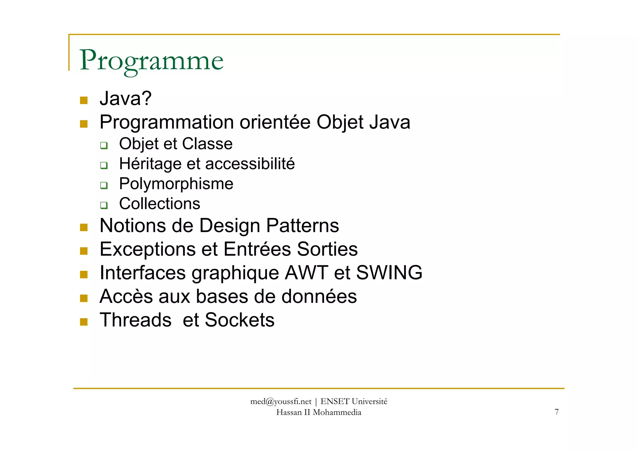 Programme
Java?
Programmation orientée Objet Java
Objet et Classe
Héritage et accessibilité
Polymorphisme
Collections
Notions de Design PatternsNotions de Design Patterns
Exceptions et Entrées Sorties
Interfaces graphique AWT et SWING
Accès aux bases de données
Threads et Sockets
7
med@youssfi.net | ENSET Université
Hassan II Mohammedia
 