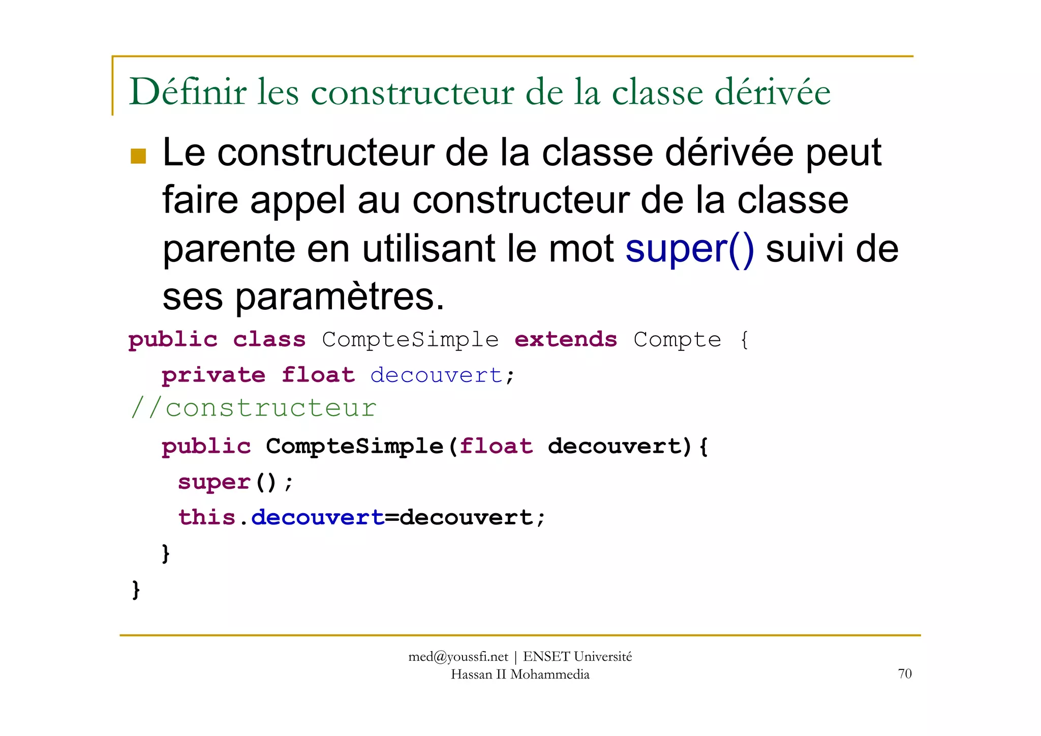 Définir les constructeur de la classe dérivée
Le constructeur de la classe dérivée peut
faire appel au constructeur de la classe
parente en utilisant le mot super() suivi de
ses paramètres.
public class CompteSimple extends Compte {
private float decouvert;
70
private float decouvert;
//constructeur
public CompteSimple(float decouvert){
super();
this.decouvert=decouvert;
}
}
med@youssfi.net | ENSET Université
Hassan II Mohammedia
 