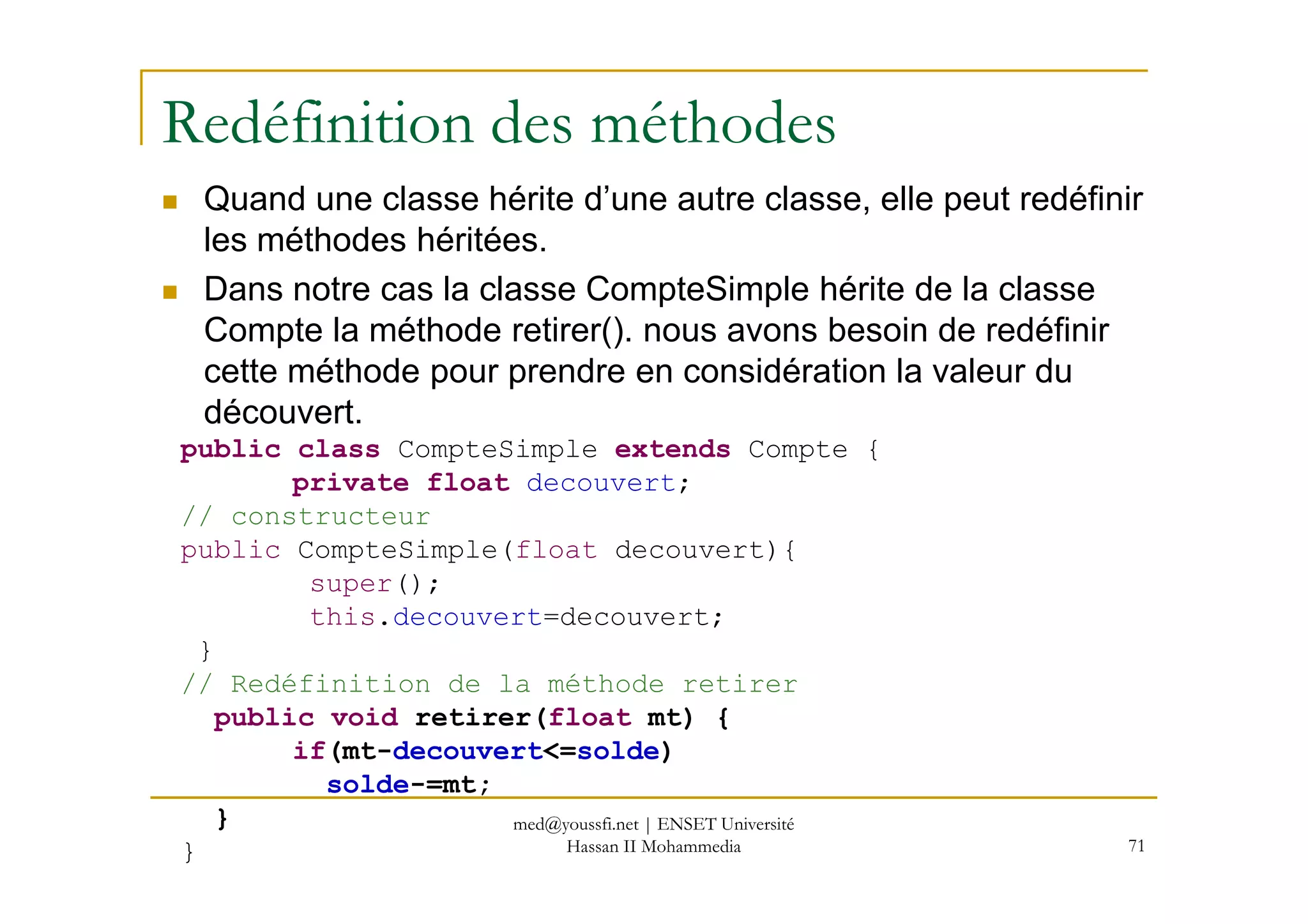 Redéfinition des méthodes
Quand une classe hérite d’une autre classe, elle peut redéfinir
les méthodes héritées.
Dans notre cas la classe CompteSimple hérite de la classe
Compte la méthode retirer(). nous avons besoin de redéfinir
cette méthode pour prendre en considération la valeur du
découvert.
public class CompteSimple extends Compte {
71
public class CompteSimple extends Compte {
private float decouvert;
// constructeur
public CompteSimple(float decouvert){
super();
this.decouvert=decouvert;
}
// Redéfinition de la méthode retirer
public void retirer(float mt) {
if(mt-decouvert<=solde)
solde-=mt;
}
}
med@youssfi.net | ENSET Université
Hassan II Mohammedia
 