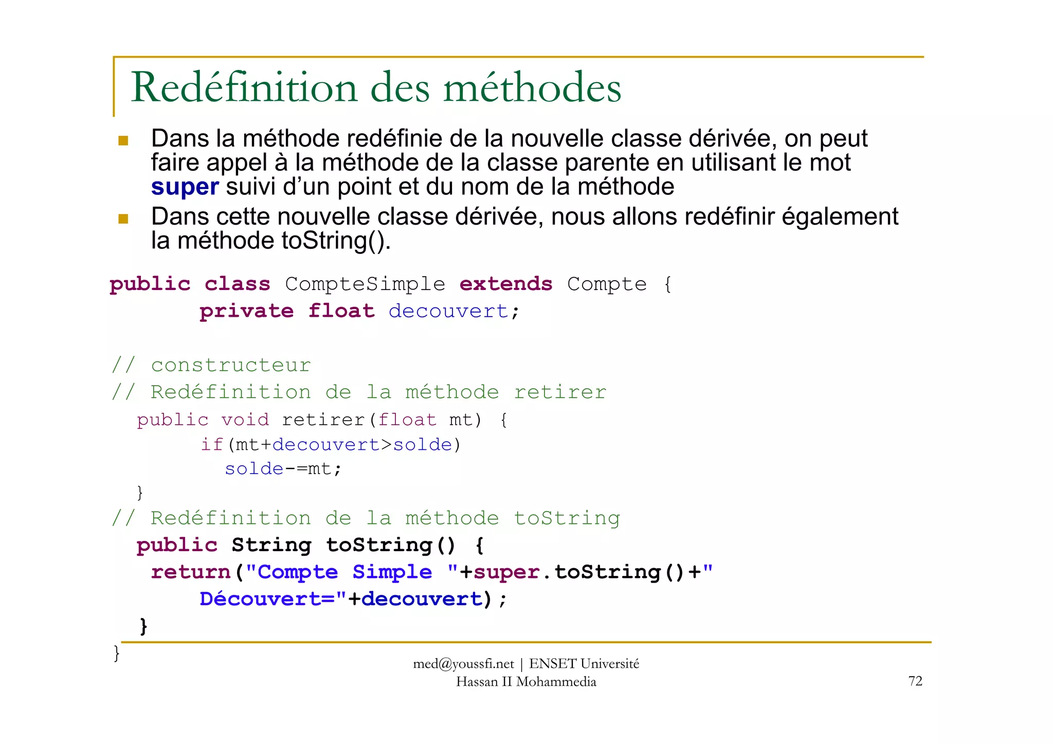 Redéfinition des méthodes
Dans la méthode redéfinie de la nouvelle classe dérivée, on peut
faire appel à la méthode de la classe parente en utilisant le mot
super suivi d’un point et du nom de la méthode
Dans cette nouvelle classe dérivée, nous allons redéfinir également
la méthode toString().
public class CompteSimple extends Compte {
private float decouvert;
// constructeur
72
// constructeur
// Redéfinition de la méthode retirer
public void retirer(float mt) {
if(mt+decouvert>solde)
solde-=mt;
}
// Redéfinition de la méthode toString
public String toString() {
return("Compte Simple "+super.toString()+"
Découvert="+decouvert);
}
} med@youssfi.net | ENSET Université
Hassan II Mohammedia
 