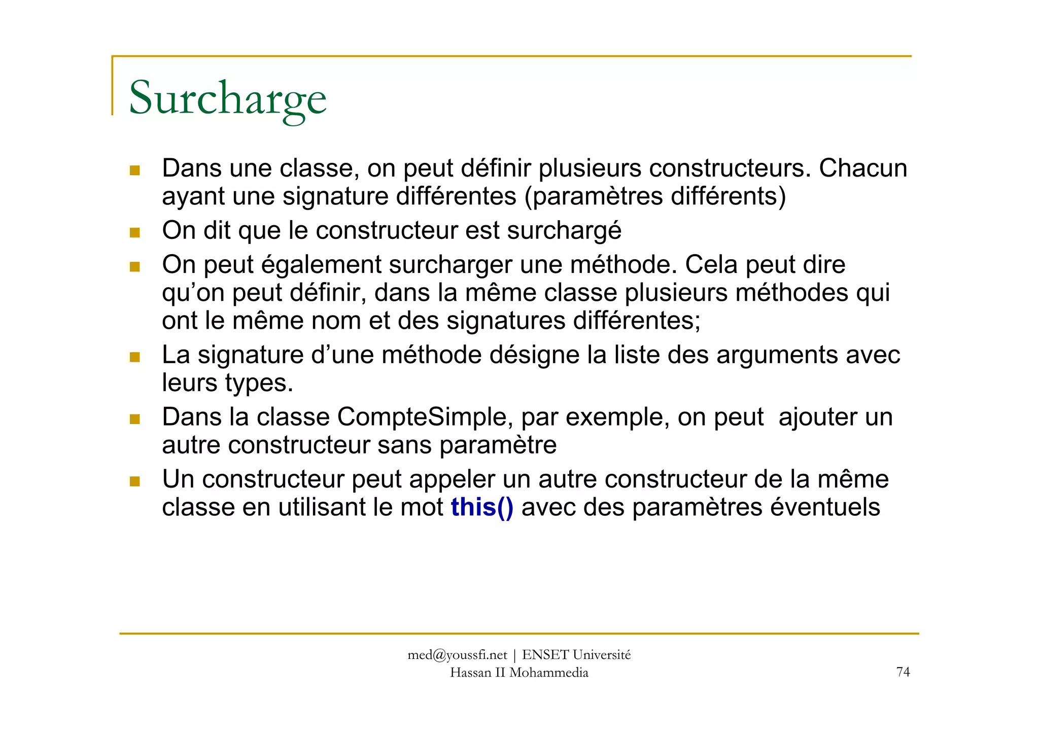 Surcharge
Dans une classe, on peut définir plusieurs constructeurs. Chacun
ayant une signature différentes (paramètres différents)
On dit que le constructeur est surchargé
On peut également surcharger une méthode. Cela peut dire
qu’on peut définir, dans la même classe plusieurs méthodes qui
ont le même nom et des signatures différentes;
La signature d’une méthode désigne la liste des arguments avec
74
La signature d’une méthode désigne la liste des arguments avec
leurs types.
Dans la classe CompteSimple, par exemple, on peut ajouter un
autre constructeur sans paramètre
Un constructeur peut appeler un autre constructeur de la même
classe en utilisant le mot this() avec des paramètres éventuels
med@youssfi.net | ENSET Université
Hassan II Mohammedia
 