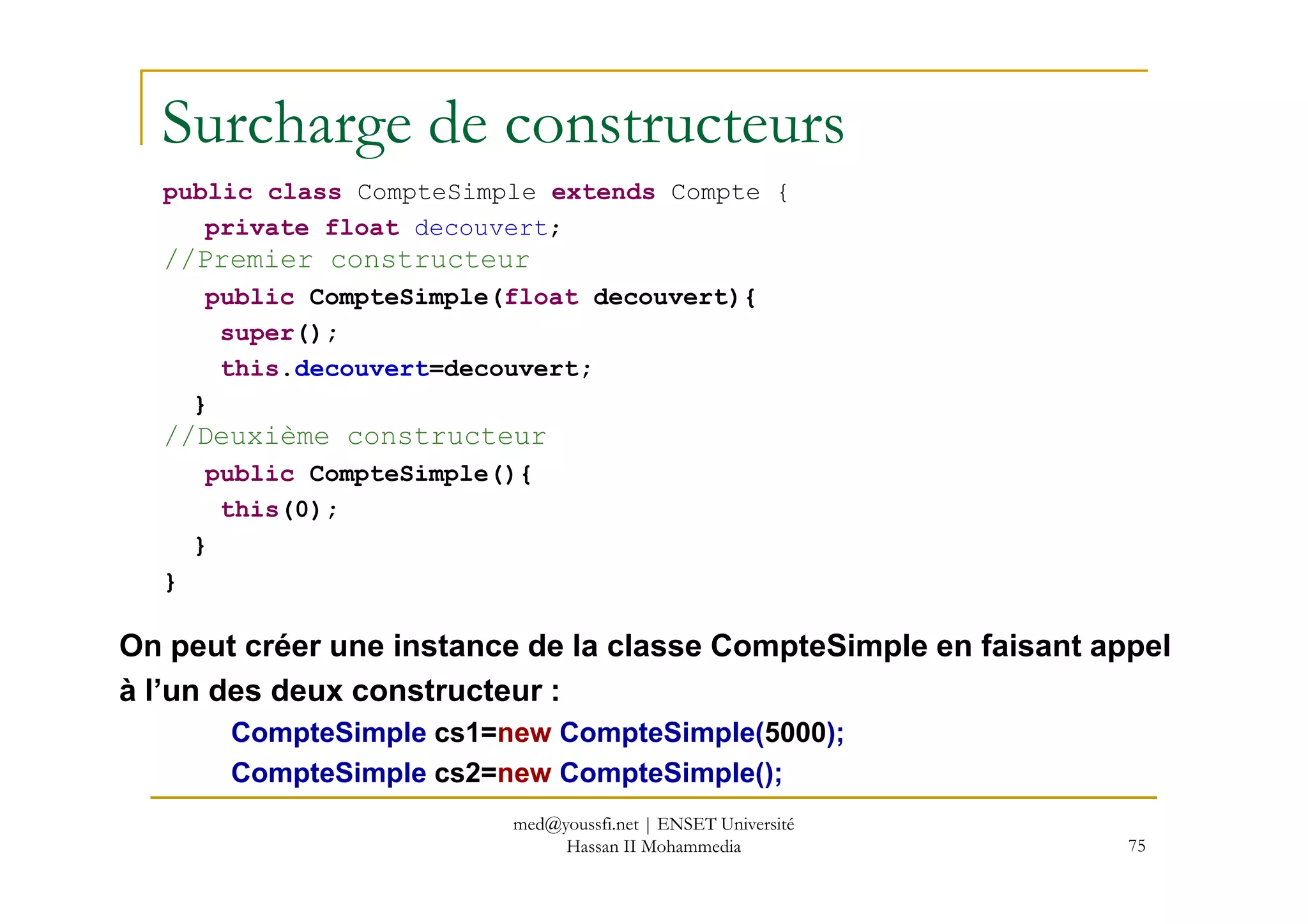 Surcharge de constructeurs
public class CompteSimple extends Compte {
private float decouvert;
//Premier constructeur
public CompteSimple(float decouvert){
super();
this.decouvert=decouvert;
}
//Deuxième constructeur
public CompteSimple(){
75
public CompteSimple(){
this(0);
}
}
On peut créer une instance de la classe CompteSimple en faisant appel
à l’un des deux constructeur :
CompteSimple cs1=new CompteSimple(5000);
CompteSimple cs2=new CompteSimple();
med@youssfi.net | ENSET Université
Hassan II Mohammedia
 