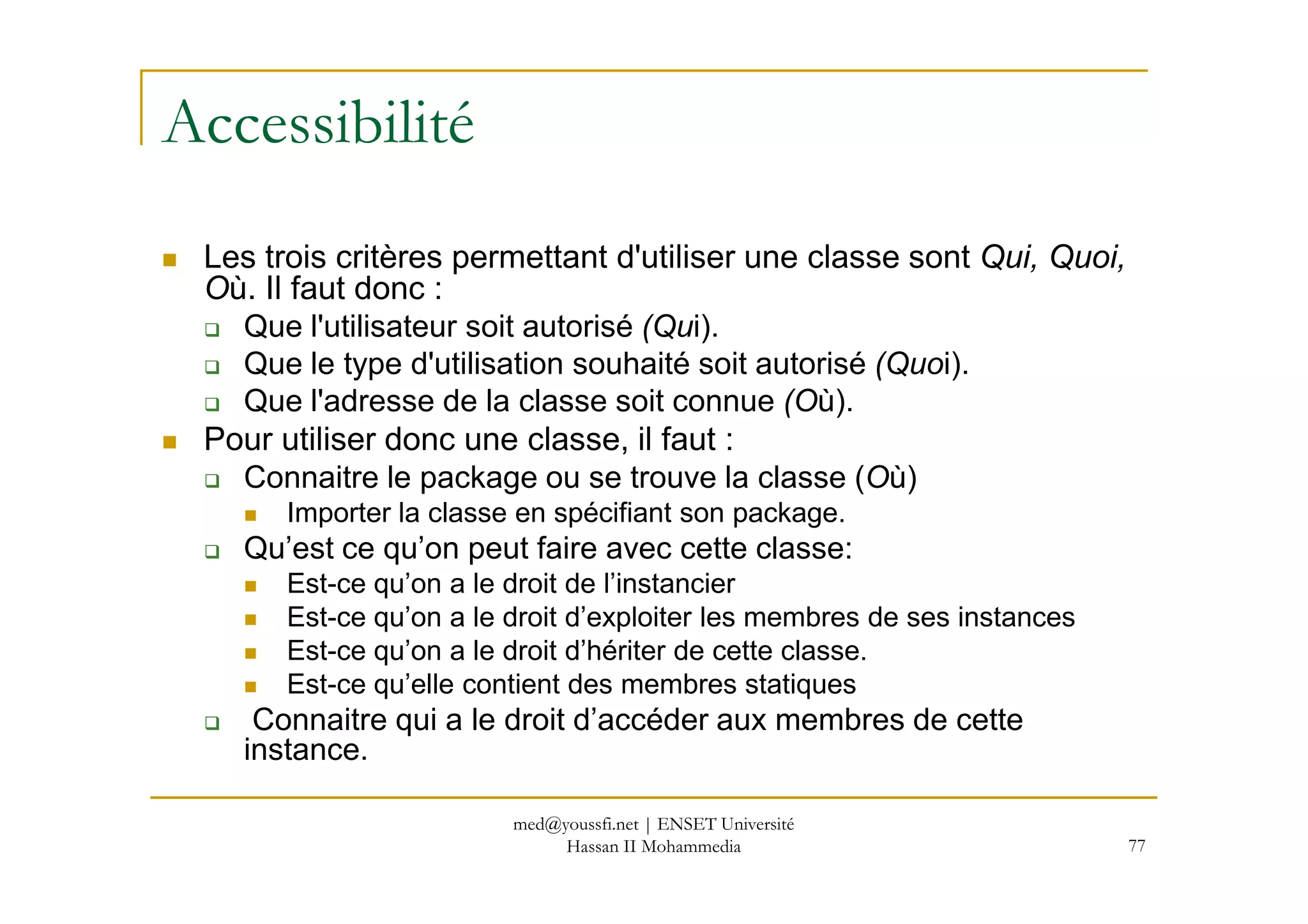 Accessibilité
Les trois critères permettant d'utiliser une classe sont Qui, Quoi,
Où. Il faut donc :
Que l'utilisateur soit autorisé (Qui).
Que le type d'utilisation souhaité soit autorisé (Quoi).
Que l'adresse de la classe soit connue (Où).
Pour utiliser donc une classe, il faut :
Connaitre le package ou se trouve la classe (Où)
77
Connaitre le package ou se trouve la classe (Où)
Importer la classe en spécifiant son package.
Qu’est ce qu’on peut faire avec cette classe:
Est-ce qu’on a le droit de l’instancier
Est-ce qu’on a le droit d’exploiter les membres de ses instances
Est-ce qu’on a le droit d’hériter de cette classe.
Est-ce qu’elle contient des membres statiques
Connaitre qui a le droit d’accéder aux membres de cette
instance.
med@youssfi.net | ENSET Université
Hassan II Mohammedia
 