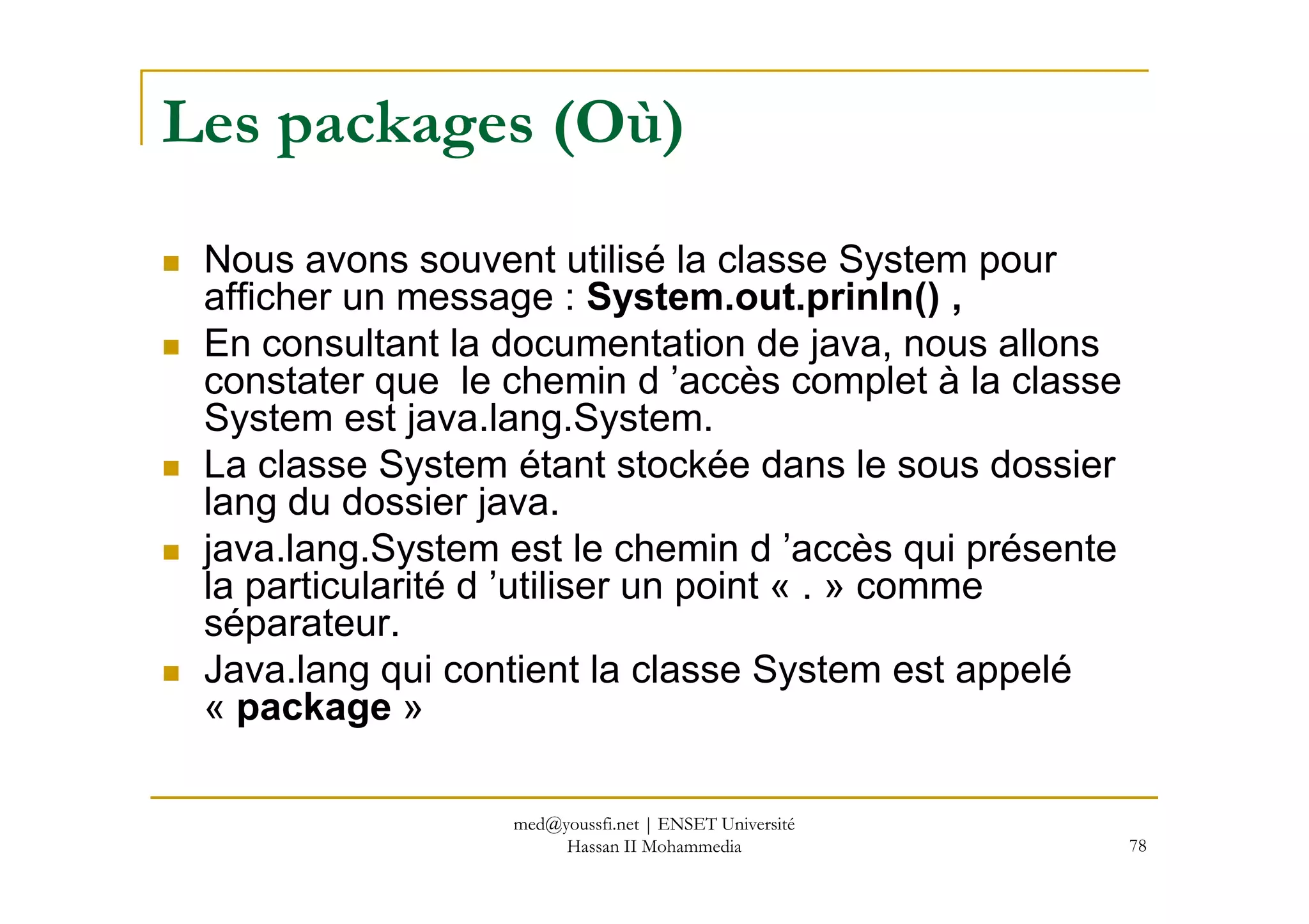 Les packages (Où)
Nous avons souvent utilisé la classe System pour
afficher un message : System.out.prinln() ,
En consultant la documentation de java, nous allons
constater que le chemin d ’accès complet à la classe
System est java.lang.System.
La classe System étant stockée dans le sous dossier
78
La classe System étant stockée dans le sous dossier
lang du dossier java.
java.lang.System est le chemin d ’accès qui présente
la particularité d ’utiliser un point « . » comme
séparateur.
Java.lang qui contient la classe System est appelé
« package »
med@youssfi.net | ENSET Université
Hassan II Mohammedia
 