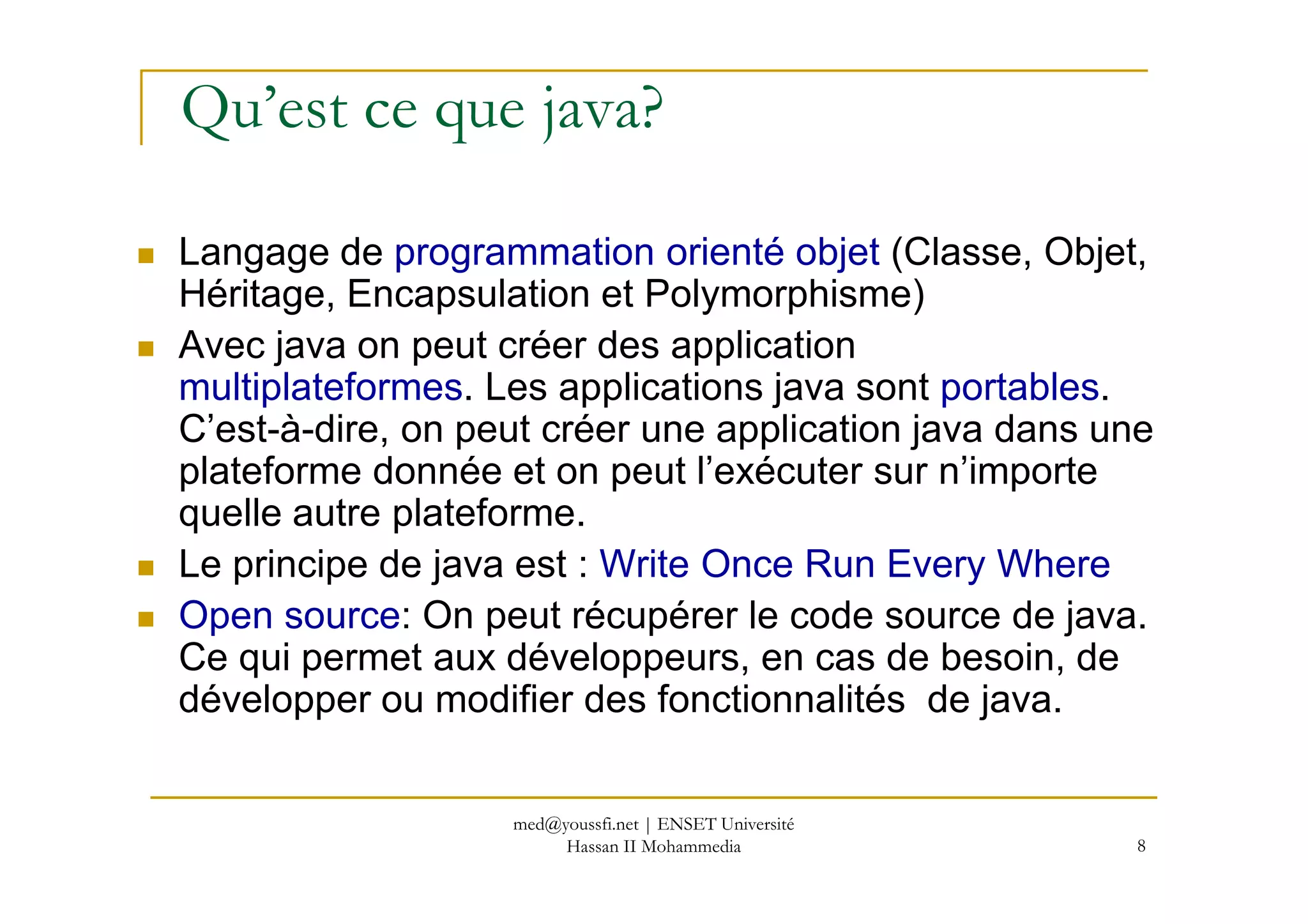 Qu’est ce que java?
Langage de programmation orienté objet (Classe, Objet,
Héritage, Encapsulation et Polymorphisme)
Avec java on peut créer des application
multiplateformes. Les applications java sont portables.
C’est-à-dire, on peut créer une application java dans une
plateforme donnée et on peut l’exécuter sur n’importe
8
plateforme donnée et on peut l’exécuter sur n’importe
quelle autre plateforme.
Le principe de java est : Write Once Run Every Where
Open source: On peut récupérer le code source de java.
Ce qui permet aux développeurs, en cas de besoin, de
développer ou modifier des fonctionnalités de java.
med@youssfi.net | ENSET Université
Hassan II Mohammedia
 