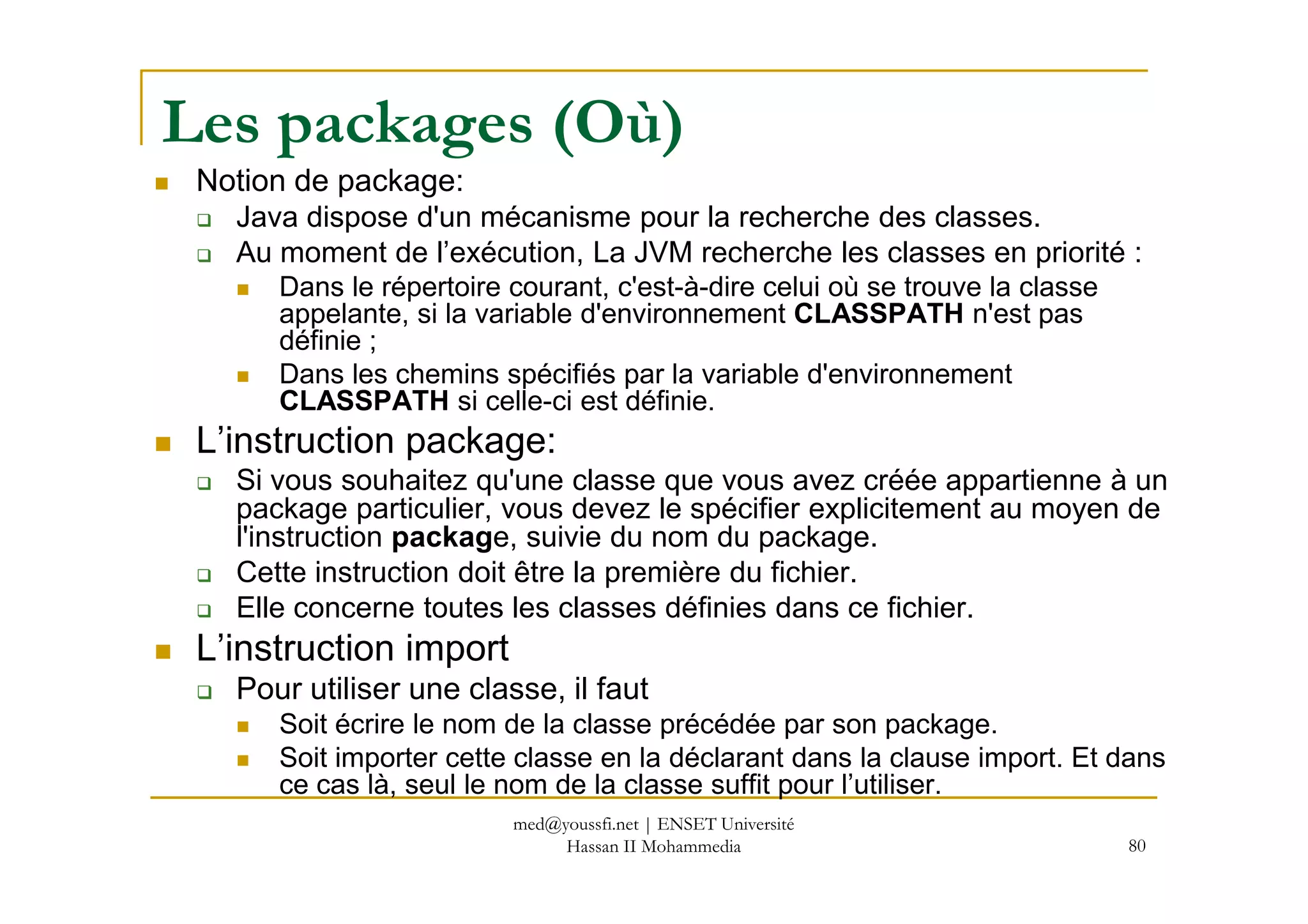 Les packages (Où)
Notion de package:
Java dispose d'un mécanisme pour la recherche des classes.
Au moment de l’exécution, La JVM recherche les classes en priorité :
Dans le répertoire courant, c'est-à-dire celui où se trouve la classe
appelante, si la variable d'environnement CLASSPATH n'est pas
définie ;
Dans les chemins spécifiés par la variable d'environnement
CLASSPATH si celle-ci est définie.
L’instruction package:
80
Si vous souhaitez qu'une classe que vous avez créée appartienne à un
package particulier, vous devez le spécifier explicitement au moyen de
l'instruction package, suivie du nom du package.
Cette instruction doit être la première du fichier.
Elle concerne toutes les classes définies dans ce fichier.
L’instruction import
Pour utiliser une classe, il faut
Soit écrire le nom de la classe précédée par son package.
Soit importer cette classe en la déclarant dans la clause import. Et dans
ce cas là, seul le nom de la classe suffit pour l’utiliser.
med@youssfi.net | ENSET Université
Hassan II Mohammedia
 