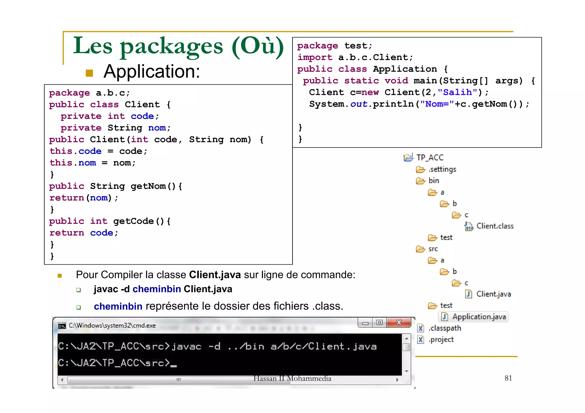 Les packages (Où)
Application:
package a.b.c;
public class Client {
private int code;
private String nom;
public Client(int code, String nom) {
this.code = code;
this.nom = nom;
}
public String getNom(){
return(nom);
}
package test;
import a.b.c.Client;
public class Application {
public static void main(String[] args) {
Client c=new Client(2,"Salih");
System.out.println("Nom="+c.getNom());
}
}
81
}
public int getCode(){
return code;
}
}
Pour Compiler la classe Client.java sur ligne de commande:
javac -d cheminbin Client.java
cheminbin représente le dossier des fichiers .class.
med@youssfi.net | ENSET Université
Hassan II Mohammedia
 