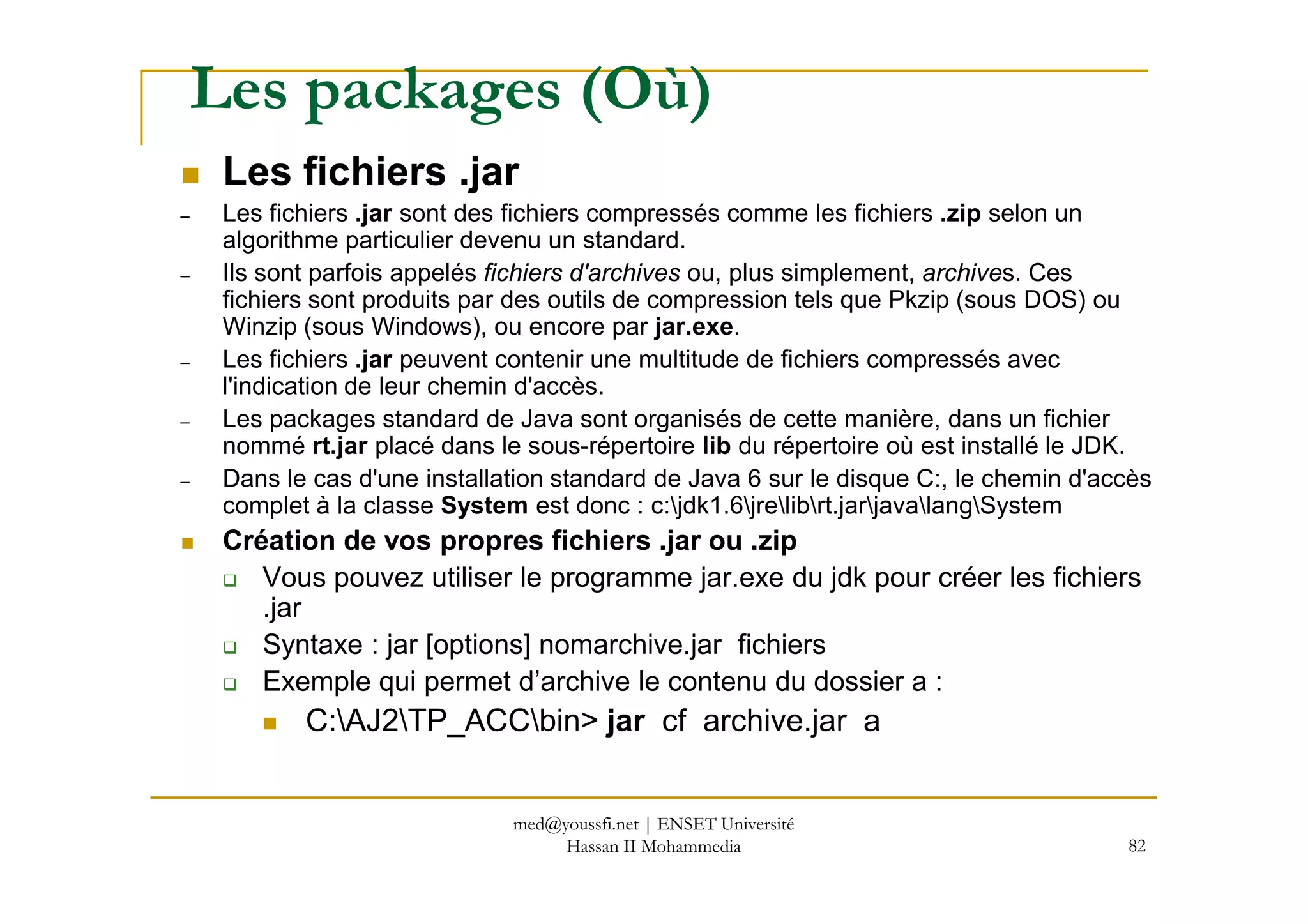 Les packages (Où)
Les fichiers .jar
– Les fichiers .jar sont des fichiers compressés comme les fichiers .zip selon un
algorithme particulier devenu un standard.
– Ils sont parfois appelés fichiers d'archives ou, plus simplement, archives. Ces
fichiers sont produits par des outils de compression tels que Pkzip (sous DOS) ou
Winzip (sous Windows), ou encore par jar.exe.
– Les fichiers .jar peuvent contenir une multitude de fichiers compressés avec
l'indication de leur chemin d'accès.
– Les packages standard de Java sont organisés de cette manière, dans un fichier
nommé rt.jar placé dans le sous-répertoire lib du répertoire où est installé le JDK.
82
– Dans le cas d'une installation standard de Java 6 sur le disque C:, le chemin d'accès
complet à la classe System est donc : c:jdk1.6jrelibrt.jarjavalangSystem
Création de vos propres fichiers .jar ou .zip
Vous pouvez utiliser le programme jar.exe du jdk pour créer les fichiers
.jar
Syntaxe : jar [options] nomarchive.jar fichiers
Exemple qui permet d’archive le contenu du dossier a :
C:AJ2TP_ACCbin> jar cf archive.jar a
med@youssfi.net | ENSET Université
Hassan II Mohammedia
 