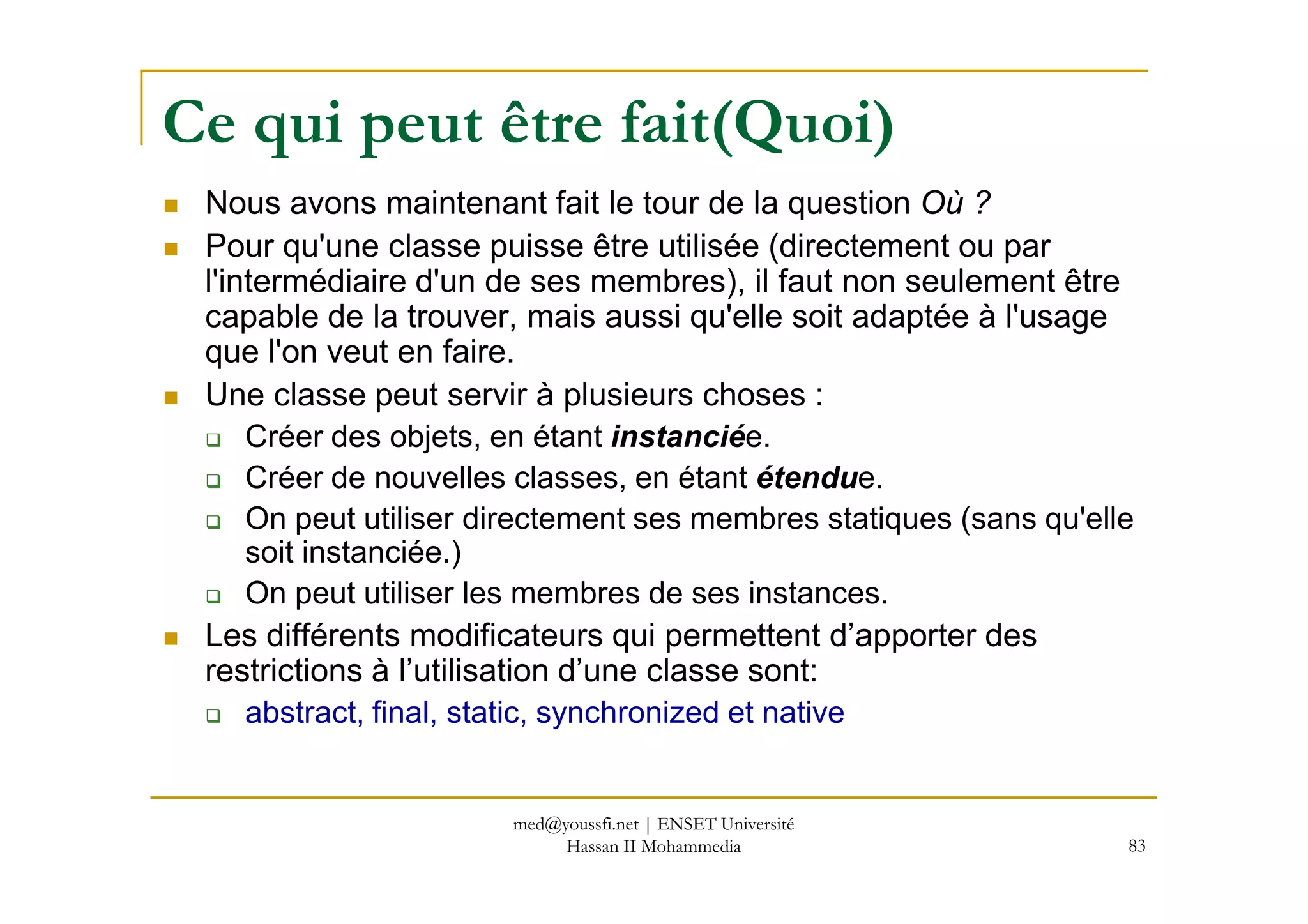 Ce qui peut être fait(Quoi)
Nous avons maintenant fait le tour de la question Où ?
Pour qu'une classe puisse être utilisée (directement ou par
l'intermédiaire d'un de ses membres), il faut non seulement être
capable de la trouver, mais aussi qu'elle soit adaptée à l'usage
que l'on veut en faire.
Une classe peut servir à plusieurs choses :
Créer des objets, en étant instanciée.
Créer de nouvelles classes, en étant étendue.
83
Créer de nouvelles classes, en étant étendue.
On peut utiliser directement ses membres statiques (sans qu'elle
soit instanciée.)
On peut utiliser les membres de ses instances.
Les différents modificateurs qui permettent d’apporter des
restrictions à l’utilisation d’une classe sont:
abstract, final, static, synchronized et native
med@youssfi.net | ENSET Université
Hassan II Mohammedia
 