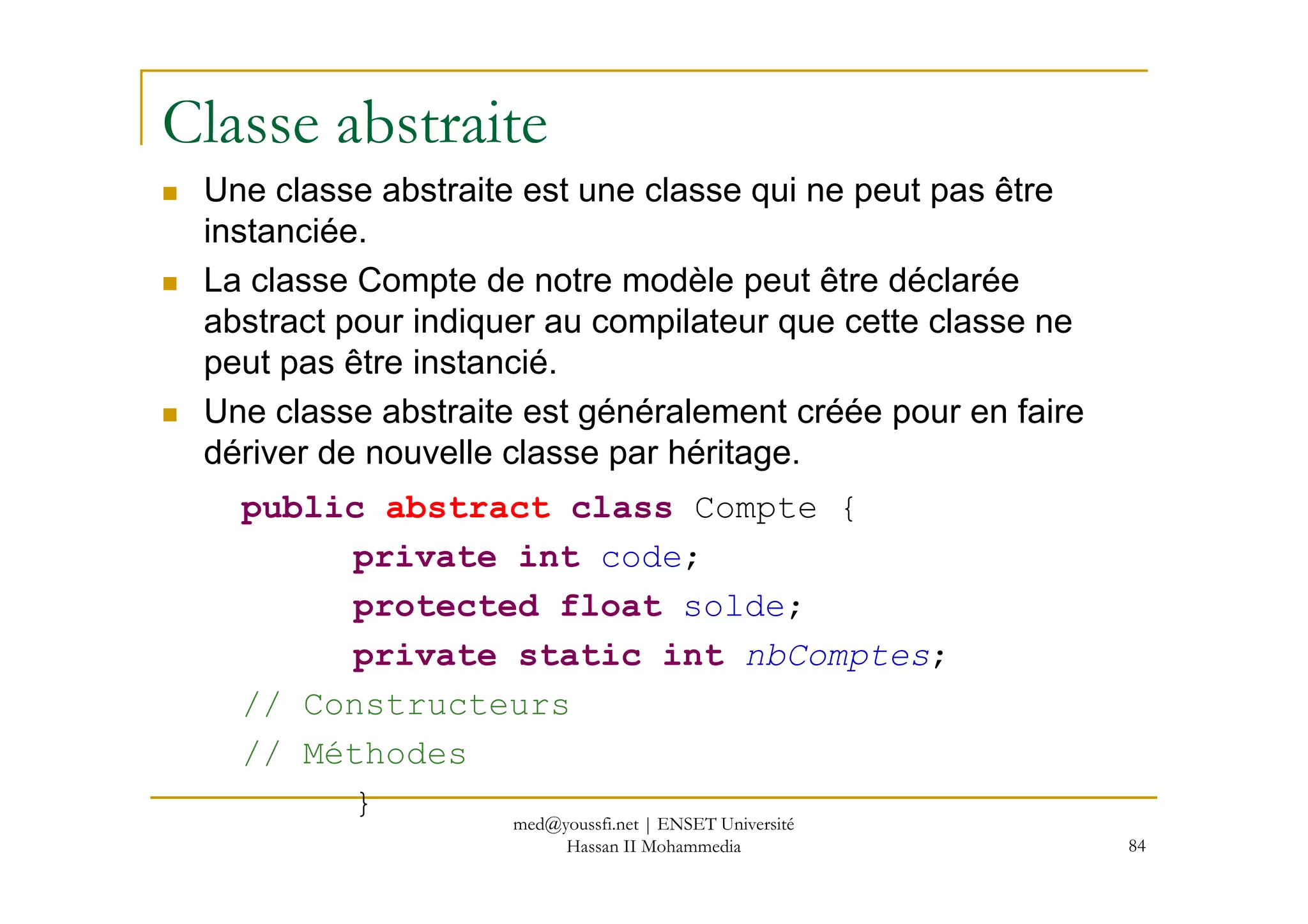 Classe abstraite
Une classe abstraite est une classe qui ne peut pas être
instanciée.
La classe Compte de notre modèle peut être déclarée
abstract pour indiquer au compilateur que cette classe ne
peut pas être instancié.
Une classe abstraite est généralement créée pour en faire
dériver de nouvelle classe par héritage.
84
dériver de nouvelle classe par héritage.
public abstract class Compte {
private int code;
protected float solde;
private static int nbComptes;
// Constructeurs
// Méthodes
} med@youssfi.net | ENSET Université
Hassan II Mohammedia
 