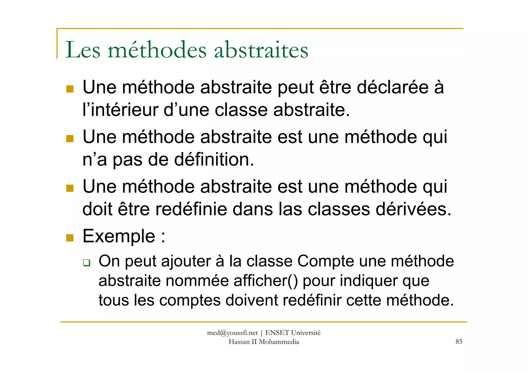 Les méthodes abstraites
Une méthode abstraite peut être déclarée à
l’intérieur d’une classe abstraite.
Une méthode abstraite est une méthode qui
n’a pas de définition.
Une méthode abstraite est une méthode qui
85
Une méthode abstraite est une méthode qui
doit être redéfinie dans las classes dérivées.
Exemple :
On peut ajouter à la classe Compte une méthode
abstraite nommée afficher() pour indiquer que
tous les comptes doivent redéfinir cette méthode.
med@youssfi.net | ENSET Université
Hassan II Mohammedia
 