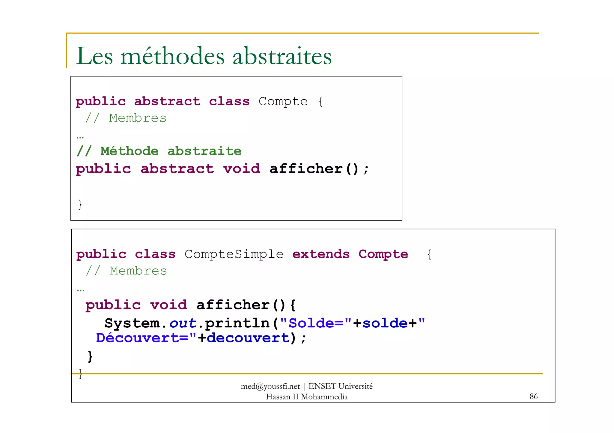 Les méthodes abstraites
public abstract class Compte {
// Membres
…
// Méthode abstraite
public abstract void afficher();
}
86
public class CompteSimple extends Compte {
// Membres
…
public void afficher(){
System.out.println("Solde="+solde+"
Découvert="+decouvert);
}
}
med@youssfi.net | ENSET Université
Hassan II Mohammedia
 