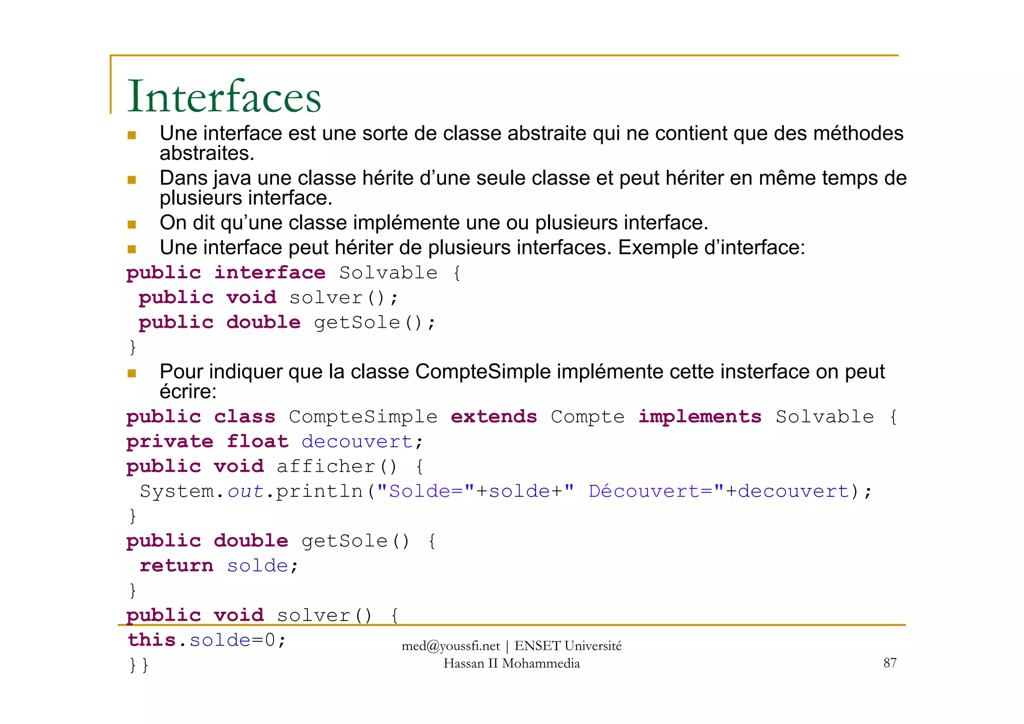 Interfaces
Une interface est une sorte de classe abstraite qui ne contient que des méthodes
abstraites.
Dans java une classe hérite d’une seule classe et peut hériter en même temps de
plusieurs interface.
On dit qu’une classe implémente une ou plusieurs interface.
Une interface peut hériter de plusieurs interfaces. Exemple d’interface:
public interface Solvable {
public void solver();
public double getSole();
}
Pour indiquer que la classe CompteSimple implémente cette insterface on peut
87
Pour indiquer que la classe CompteSimple implémente cette insterface on peut
écrire:
public class CompteSimple extends Compte implements Solvable {
private float decouvert;
public void afficher() {
System.out.println("Solde="+solde+" Découvert="+decouvert);
}
public double getSole() {
return solde;
}
public void solver() {
this.solde=0;
}}
med@youssfi.net | ENSET Université
Hassan II Mohammedia
 