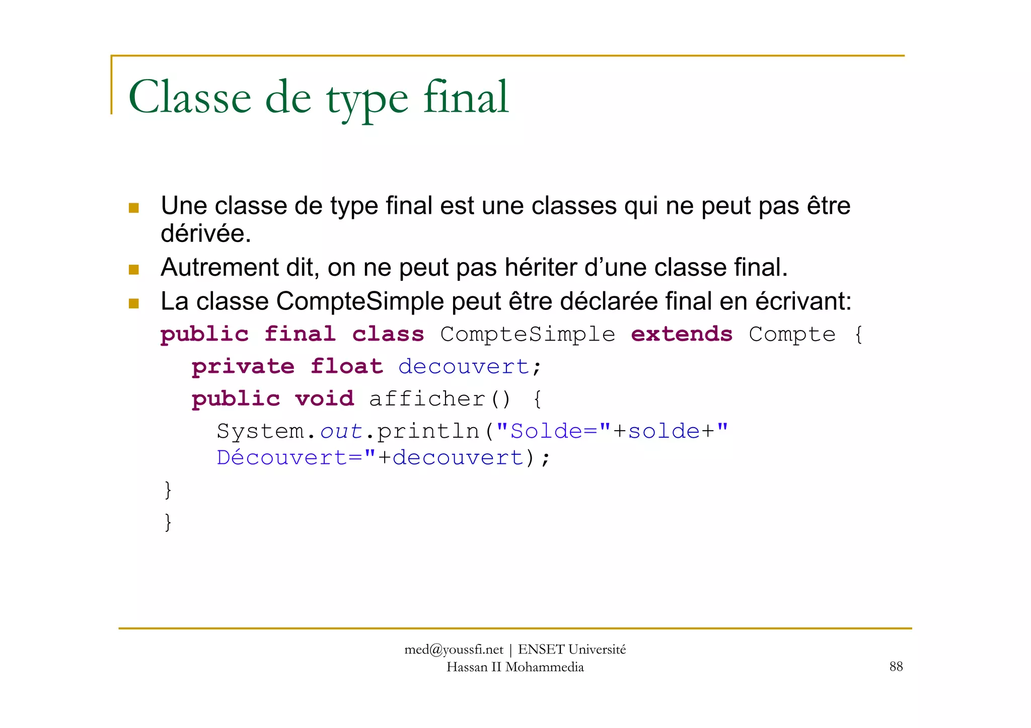 Classe de type final
Une classe de type final est une classes qui ne peut pas être
dérivée.
Autrement dit, on ne peut pas hériter d’une classe final.
La classe CompteSimple peut être déclarée final en écrivant:
public final class CompteSimple extends Compte {
private float decouvert;
88
private float decouvert;
public void afficher() {
System.out.println("Solde="+solde+"
Découvert="+decouvert);
}
}
med@youssfi.net | ENSET Université
Hassan II Mohammedia
 