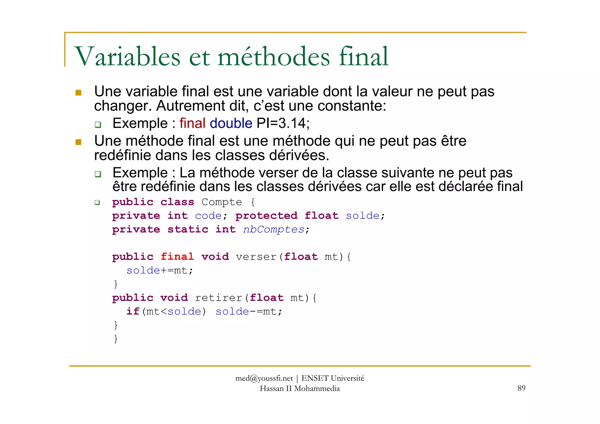 Variables et méthodes final
Une variable final est une variable dont la valeur ne peut pas
changer. Autrement dit, c’est une constante:
Exemple : final double PI=3.14;
Une méthode final est une méthode qui ne peut pas être
redéfinie dans les classes dérivées.
Exemple : La méthode verser de la classe suivante ne peut pas
être redéfinie dans les classes dérivées car elle est déclarée final
public class Compte {
private int code; protected float solde;
89
private int code; protected float solde;
private static int nbComptes;
public final void verser(float mt){
solde+=mt;
}
public void retirer(float mt){
if(mt<solde) solde-=mt;
}
}
med@youssfi.net | ENSET Université
Hassan II Mohammedia
 