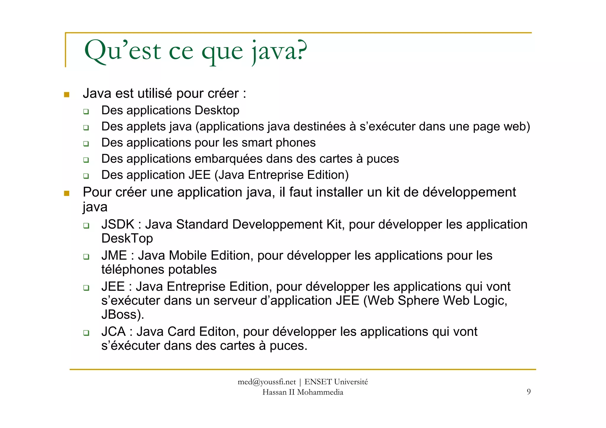 Qu’est ce que java?
Java est utilisé pour créer :
Des applications Desktop
Des applets java (applications java destinées à s’exécuter dans une page web)
Des applications pour les smart phones
Des applications embarquées dans des cartes à puces
Des application JEE (Java Entreprise Edition)
Pour créer une application java, il faut installer un kit de développement
java
9
java
JSDK : Java Standard Developpement Kit, pour développer les application
DeskTop
JME : Java Mobile Edition, pour développer les applications pour les
téléphones potables
JEE : Java Entreprise Edition, pour développer les applications qui vont
s’exécuter dans un serveur d’application JEE (Web Sphere Web Logic,
JBoss).
JCA : Java Card Editon, pour développer les applications qui vont
s’éxécuter dans des cartes à puces.
med@youssfi.net | ENSET Université
Hassan II Mohammedia
 