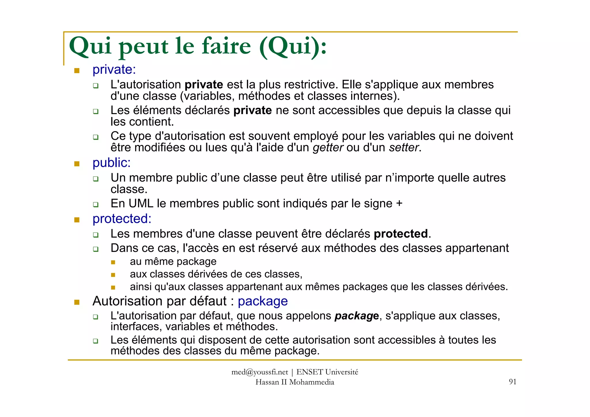 Qui peut le faire (Qui):
private:
L'autorisation private est la plus restrictive. Elle s'applique aux membres
d'une classe (variables, méthodes et classes internes).
Les éléments déclarés private ne sont accessibles que depuis la classe qui
les contient.
Ce type d'autorisation est souvent employé pour les variables qui ne doivent
être modifiées ou lues qu'à l'aide d'un getter ou d'un setter.
public:
Un membre public d’une classe peut être utilisé par n’importe quelle autres
classe.
En UML le membres public sont indiqués par le signe +
91
En UML le membres public sont indiqués par le signe +
protected:
Les membres d'une classe peuvent être déclarés protected.
Dans ce cas, l'accès en est réservé aux méthodes des classes appartenant
au même package
aux classes dérivées de ces classes,
ainsi qu'aux classes appartenant aux mêmes packages que les classes dérivées.
Autorisation par défaut : package
L'autorisation par défaut, que nous appelons package, s'applique aux classes,
interfaces, variables et méthodes.
Les éléments qui disposent de cette autorisation sont accessibles à toutes les
méthodes des classes du même package.
med@youssfi.net | ENSET Université
Hassan II Mohammedia
 