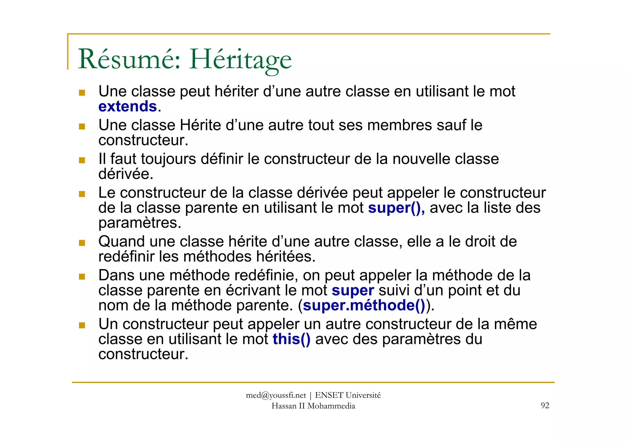 Résumé: Héritage
Une classe peut hériter d’une autre classe en utilisant le mot
extends.
Une classe Hérite d’une autre tout ses membres sauf le
constructeur.
Il faut toujours définir le constructeur de la nouvelle classe
dérivée.
Le constructeur de la classe dérivée peut appeler le constructeur
de la classe parente en utilisant le mot super(), avec la liste des
paramètres.
92
paramètres.
Quand une classe hérite d’une autre classe, elle a le droit de
redéfinir les méthodes héritées.
Dans une méthode redéfinie, on peut appeler la méthode de la
classe parente en écrivant le mot super suivi d’un point et du
nom de la méthode parente. (super.méthode()).
Un constructeur peut appeler un autre constructeur de la même
classe en utilisant le mot this() avec des paramètres du
constructeur.
med@youssfi.net | ENSET Université
Hassan II Mohammedia
 