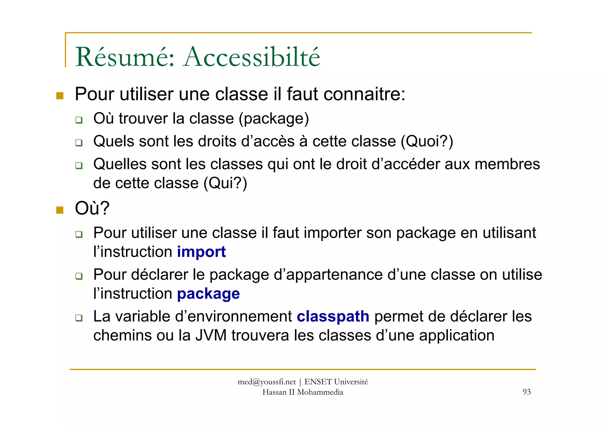 Résumé: Accessibilté
Pour utiliser une classe il faut connaitre:
Où trouver la classe (package)
Quels sont les droits d’accès à cette classe (Quoi?)
Quelles sont les classes qui ont le droit d’accéder aux membres
de cette classe (Qui?)
Où?
93
Où?
Pour utiliser une classe il faut importer son package en utilisant
l’instruction import
Pour déclarer le package d’appartenance d’une classe on utilise
l’instruction package
La variable d’environnement classpath permet de déclarer les
chemins ou la JVM trouvera les classes d’une application
med@youssfi.net | ENSET Université
Hassan II Mohammedia
 