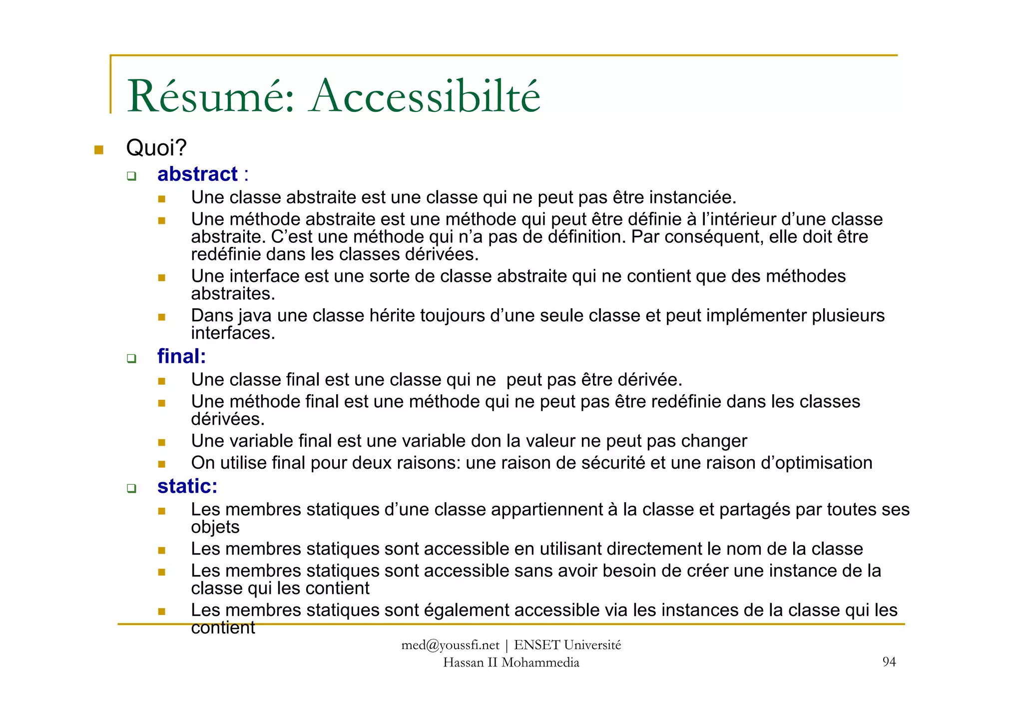 Résumé: Accessibilté
Quoi?
abstract :
Une classe abstraite est une classe qui ne peut pas être instanciée.
Une méthode abstraite est une méthode qui peut être définie à l’intérieur d’une classe
abstraite. C’est une méthode qui n’a pas de définition. Par conséquent, elle doit être
redéfinie dans les classes dérivées.
Une interface est une sorte de classe abstraite qui ne contient que des méthodes
abstraites.
Dans java une classe hérite toujours d’une seule classe et peut implémenter plusieurs
interfaces.
final:
94
final:
Une classe final est une classe qui ne peut pas être dérivée.
Une méthode final est une méthode qui ne peut pas être redéfinie dans les classes
dérivées.
Une variable final est une variable don la valeur ne peut pas changer
On utilise final pour deux raisons: une raison de sécurité et une raison d’optimisation
static:
Les membres statiques d’une classe appartiennent à la classe et partagés par toutes ses
objets
Les membres statiques sont accessible en utilisant directement le nom de la classe
Les membres statiques sont accessible sans avoir besoin de créer une instance de la
classe qui les contient
Les membres statiques sont également accessible via les instances de la classe qui les
contient
med@youssfi.net | ENSET Université
Hassan II Mohammedia
 
