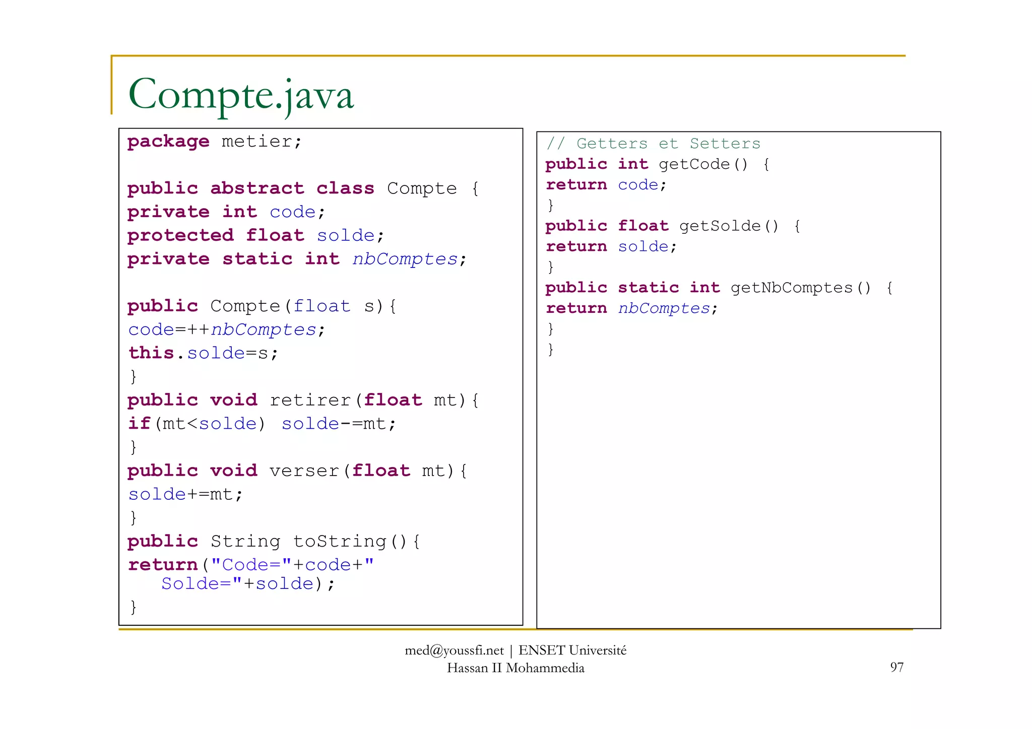 Compte.java
package metier;
public abstract class Compte {
private int code;
protected float solde;
private static int nbComptes;
public Compte(float s){
code=++nbComptes;
this.solde=s;
// Getters et Setters
public int getCode() {
return code;
}
public float getSolde() {
return solde;
}
public static int getNbComptes() {
return nbComptes;
}
}
97
}
public void retirer(float mt){
if(mt<solde) solde-=mt;
}
public void verser(float mt){
solde+=mt;
}
public String toString(){
return("Code="+code+"
Solde="+solde);
}
med@youssfi.net | ENSET Université
Hassan II Mohammedia
 