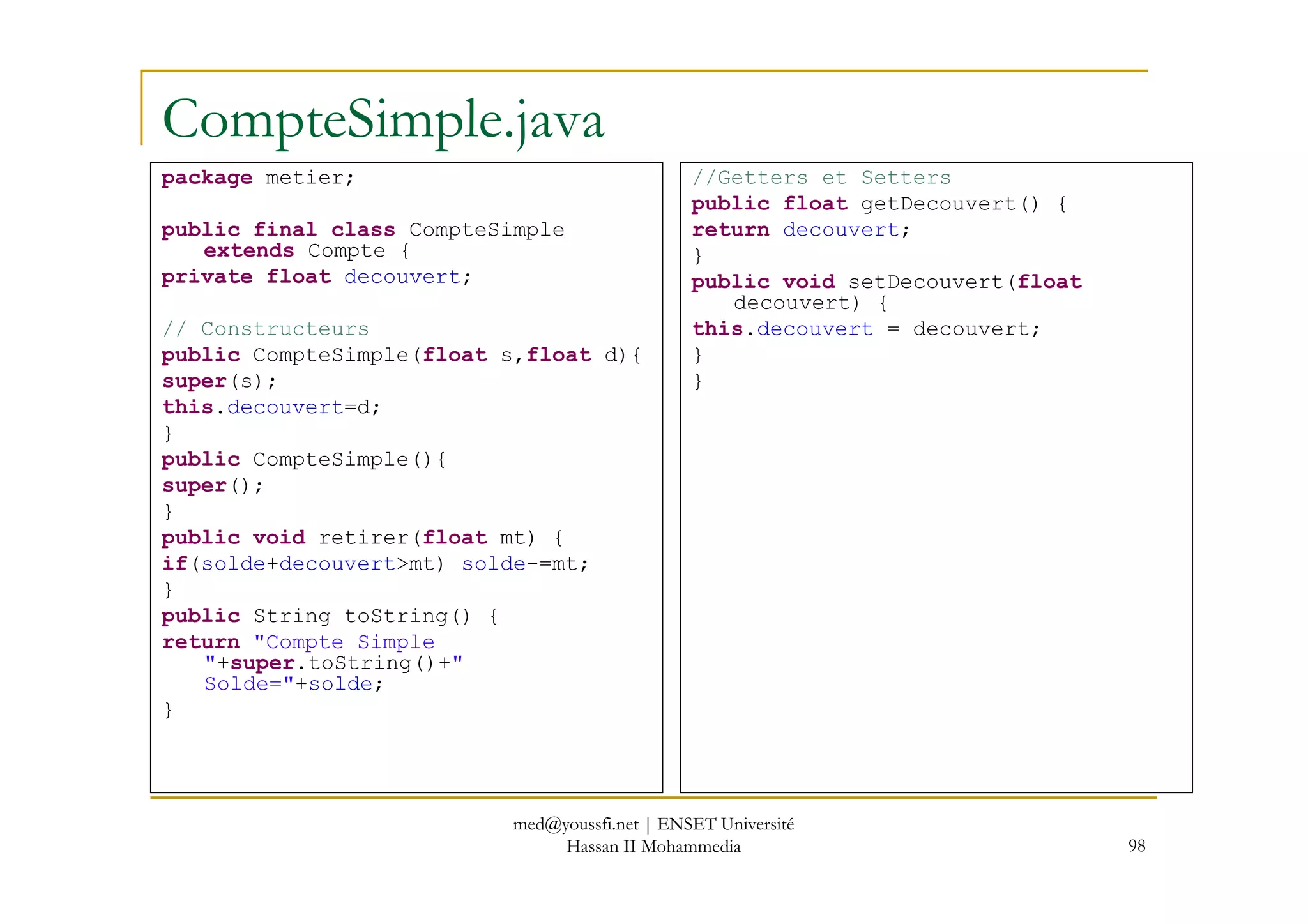 CompteSimple.java
package metier;
public final class CompteSimple
extends Compte {
private float decouvert;
// Constructeurs
public CompteSimple(float s,float d){
super(s);
this.decouvert=d;
}
public CompteSimple(){
//Getters et Setters
public float getDecouvert() {
return decouvert;
}
public void setDecouvert(float
decouvert) {
this.decouvert = decouvert;
}
}
98
public CompteSimple(){
super();
}
public void retirer(float mt) {
if(solde+decouvert>mt) solde-=mt;
}
public String toString() {
return "Compte Simple
"+super.toString()+"
Solde="+solde;
}
med@youssfi.net | ENSET Université
Hassan II Mohammedia
 