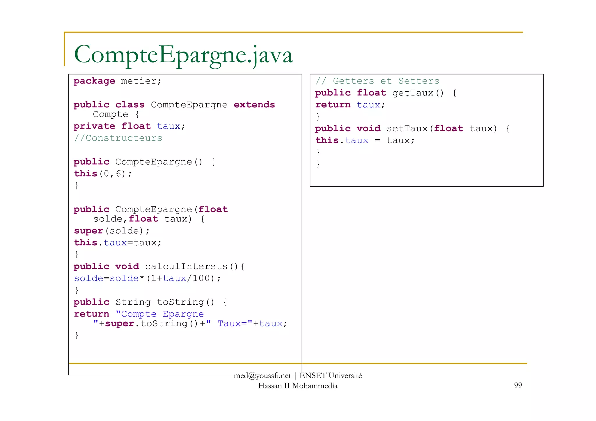 CompteEpargne.java
package metier;
public class CompteEpargne extends
Compte {
private float taux;
//Constructeurs
public CompteEpargne() {
this(0,6);
}
public CompteEpargne(float
// Getters et Setters
public float getTaux() {
return taux;
}
public void setTaux(float taux) {
this.taux = taux;
}
}
99
public CompteEpargne(float
solde,float taux) {
super(solde);
this.taux=taux;
}
public void calculInterets(){
solde=solde*(1+taux/100);
}
public String toString() {
return "Compte Epargne
"+super.toString()+" Taux="+taux;
}
med@youssfi.net | ENSET Université
Hassan II Mohammedia
 