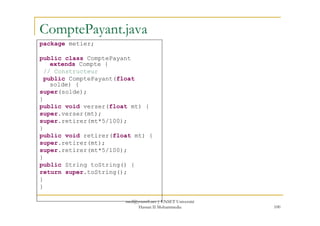 ComptePayant.java
package metier;
public class ComptePayant
extends Compte {
// Constructeur
public ComptePayant(float
solde) {
super(solde);
}
public void verser(float mt) {
super.verser(mt);
100
super.verser(mt);
super.retirer(mt*5/100);
}
public void retirer(float mt) {
super.retirer(mt);
super.retirer(mt*5/100);
}
public String toString() {
return super.toString();
}
}
med@youssfi.net | ENSET Université
Hassan II Mohammedia
 