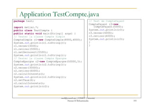 Application TestCompte.java
package test;
import metier.*;
public class TestCompte {
public static void main(String[] args) {
// Tester la classe Compte Simple
CompteSimple c1=new CompteSimple(8000,4000);
System.out.println(c1.toString());
c1.verser(3000);
c1.retirer(5000);
c1.setDecouvert(5500);
System.out.println(c1.toString());
// Test de ComptePayant
ComptePayant c3=new
ComptePayant(5000);
System.out.println(c3);
c3.verser(6000);
c3.retirer(4000);
System.out.println(c3);
}
}
101
System.out.println(c1.toString());
// Tester la classe Compte Epargne
CompteEpargne c2=new CompteEpargne(50000,5);
System.out.println(c2.toString());
c2.verser(30000);
c2.retirer(6000);
c2.calculInterets();
System.out.println(c2.toString());
c2.setTaux(6);
c2.calculInterets();
System.out.println(c2);
med@youssfi.net | ENSET Université
Hassan II Mohammedia
 