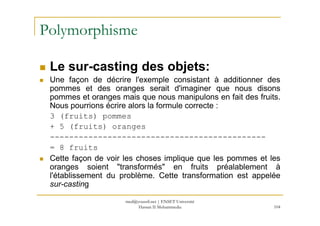 Polymorphisme
Le sur-casting des objets:
Une façon de décrire l'exemple consistant à additionner des
pommes et des oranges serait d'imaginer que nous disons
pommes et oranges mais que nous manipulons en fait des fruits.
Nous pourrions écrire alors la formule correcte :
3 (fruits) pommes
104
3 (fruits) pommes
+ 5 (fruits) oranges
---------------------------------------------
= 8 fruits
Cette façon de voir les choses implique que les pommes et les
oranges soient "transformés" en fruits préalablement à
l'établissement du problème. Cette transformation est appelée
sur-casting
med@youssfi.net | ENSET Université
Hassan II Mohammedia
 