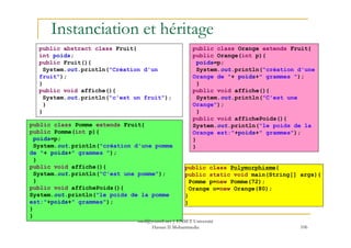 Instanciation et héritage
public abstract class Fruit{
int poids;
public Fruit(){
System.out.println("Création d'un
fruit");
}
public void affiche(){
System.out.println("c'est un fruit");
}
}
public class Pomme extends Fruit{
public class Orange extends Fruit{
public Orange(int p){
poids=p;
System.out.println("création d'une
Orange de "+ poids+" grammes ");
}
public void affiche(){
System.out.println("C'est une
Orange");
}
public void affichePoids(){
System.out.println("le poids de la
106
public class Polymorphisme{
public static void main(String[] args){
Pomme p=new Pomme(72);
Orange o=new Orange(80);
}
}
public class Pomme extends Fruit{
public Pomme(int p){
poids=p;
System.out.println("création d'une pomme
de "+ poids+" grammes ");
}
public void affiche(){
System.out.println("C'est une pomme");
}
public void affichePoids(){
System.out.println("le poids de la pomme
est:"+poids+" grammes");
}
}
System.out.println("le poids de la
Orange est:"+poids+" grammes");
}
}
med@youssfi.net | ENSET Université
Hassan II Mohammedia
 
