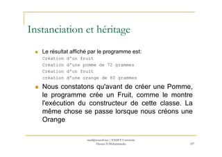 Le résultat affiché par le programme est:
Création d'un fruit
Création d'une pomme de 72 grammes
Création d'un fruit
création d'une orange de 80 grammes
Instanciation et héritage
107
création d'une orange de 80 grammes
Nous constatons qu'avant de créer une Pomme,
le programme crée un Fruit, comme le montre
l'exécution du constructeur de cette classe. La
même chose se passe lorsque nous créons une
Orange
med@youssfi.net | ENSET Université
Hassan II Mohammedia
 
