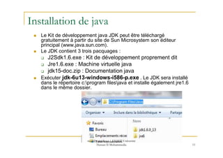 Installation de java
Le Kit de développement java JDK peut être téléchargé
gratuitement à partir du site de Sun Microsystem son éditeur
principal (www.java.sun.com).
Le JDK contient 3 trois pacquages :
J2Sdk1.6.exe : Kit de développement proprement dit
Jre1.6.exe : Machine virtuelle java
jdk15-doc.zip : Documentation java
Exécuter jdk-6u13-windows-i586-p.exe . Le JDK sera installé
11
Exécuter jdk-6u13-windows-i586-p.exe . Le JDK sera installé
dans le répertoire c:program filesjava et installe également jre1.6
dans le même dossier.
med@youssfi.net | ENSET Université
Hassan II Mohammedia
 