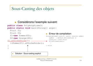Sous-Casting des objets
public class Polymorphisme3{
public static void main(String[] args){
Fruit f1;
Fruit f2;
Considérons l’exemple suivant:
Erreur de compilation:
110
Fruit f2;
f1=new Pomme(60);
f2=new Orange(40);
f1.affichePoids();
((Pomme)f1).affichePoids();
}
}
Erreur de compilation:
Polymorphisme3.java:5: cannot resolve symbol
symbol : method affichePoids ()
location: class Fruit
f1.affichePoids();
^
1 error
Solution : Sous-casting explicit
med@youssfi.net | ENSET Université
Hassan II Mohammedia
 