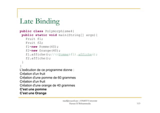 public class Polymorphisme4{
public static void main(String[] args){
Fruit f1;
Fruit f2;
f1=new Pomme(60);
f2=new Orange(40);
f1.affiche();//((Pomme)f1).affiche();
Late Binding
113
f2.affiche();
}
}
L’exécution de ce programme donne :
Création d'un fruit
Création d'une pomme de 60 grammes
Création d'un fruit
Création d'une orange de 40 grammes
C'est une pomme
C'est une Orange
med@youssfi.net | ENSET Université
Hassan II Mohammedia
 