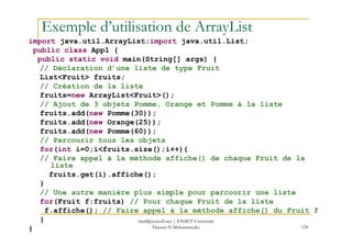 Exemple d’utilisation de ArrayList
import java.util.ArrayList;import java.util.List;
public class App1 {
public static void main(String[] args) {
// Déclaration d’une liste de type Fruit
List<Fruit> fruits;
// Création de la liste
fruits=new ArrayList<Fruit>();
// Ajout de 3 objets Pomme, Orange et Pomme à la liste
fruits.add(new Pomme(30));
fruits.add(new Orange(25));
120
fruits.add(new Orange(25));
fruits.add(new Pomme(60));
// Parcourir tous les objets
for(int i=0;i<fruits.size();i++){
// Faire appel à la méthode affiche() de chaque Fruit de la
liste
fruits.get(i).affiche();
}
// Une autre manière plus simple pour parcourir une liste
for(Fruit f:fruits) // Pour chaque Fruit de la liste
f.affiche(); // Faire appel à la méthode affiche() du Fruit f
}
}
med@youssfi.net | ENSET Université
Hassan II Mohammedia
 
