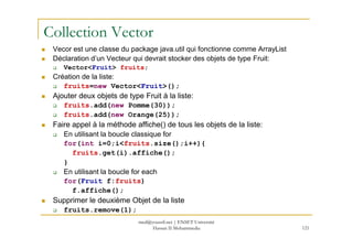 Collection Vector
Vecor est une classe du package java.util qui fonctionne comme ArrayList
Déclaration d’un Vecteur qui devrait stocker des objets de type Fruit:
Vector<Fruit> fruits;
Création de la liste:
fruits=new Vector<Fruit>();
Ajouter deux objets de type Fruit à la liste:
fruits.add(new Pomme(30));
fruits.add(new Orange(25));
Faire appel à la méthode affiche() de tous les objets de la liste:
121
Faire appel à la méthode affiche() de tous les objets de la liste:
En utilisant la boucle classique for
for(int i=0;i<fruits.size();i++){
fruits.get(i).affiche();
}
En utilisant la boucle for each
for(Fruit f:fruits)
f.affiche();
Supprimer le deuxième Objet de la liste
fruits.remove(1);
med@youssfi.net | ENSET Université
Hassan II Mohammedia
 