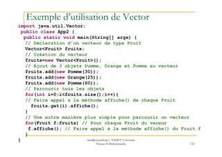 Exemple d’utilisation de Vector
import java.util.Vector;
public class App2 {
public static void main(String[] args) {
// Déclaration d’un vecteur de type Fruit
Vector<Fruit> fruits;
// Création du vecteur
fruits=new Vector<Fruit>();
// Ajout de 3 objets Pomme, Orange et Pomme au vecteur
fruits.add(new Pomme(30));
fruits.add(new Orange(25));
122
fruits.add(new Orange(25));
fruits.add(new Pomme(60));
// Parcourir tous les objets
for(int i=0;i<fruits.size();i++){
// Faire appel à la méthode affiche() de chaque Fruit
fruits.get(i).affiche();
}
// Une autre manière plus simple pour parcourir un vecteur
for(Fruit f:fruits) // Pour chaque Fruit du veceur
f.affiche(); // Faire appel à la méthode affiche() du Fruit f
}
} med@youssfi.net | ENSET Université
Hassan II Mohammedia
 