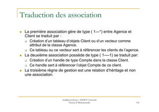 Traduction des association
La première association gère de type ( 1---*) entre Agence et
Client se traduit par :
Création d’un tableau d’objets Client ou d’un vecteur comme
attribut de la classe Agence.
Ce tableau ou ce vecteur sert à référencer les clients de l’agence.
La deuxième association possède de type ( 1----1) se traduit par:
126
La deuxième association possède de type ( 1----1) se traduit par:
Création d’un handle de type Compte dans la classe Client.
Ce handle sert à référencer l’objet Compte de ce client.
La troisième règne de gestion est une relation d’héritage et non
une association.
med@youssfi.net | ENSET Université
Hassan II Mohammedia
 