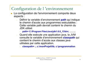 Configuration de l ’environnement
La configuration de l'environnement comporte deux
aspects :
- Définir la variable d’environnement path qui indique
le chemin d'accès aux programmes exécutables :
Cette variable path devrait contenir le chemin du
JDK utilisé:
- path= C:Program FilesJavajdk1.6.0_13bin; ……..
14
- path= C:Program FilesJavajdk1.6.0_13bin; ……..
- Quand elle exécute une application java, la JVM
consulte la variable d’environnement classpath qui
contient le chemin d’accès aux classes java
utilisées par cette application.
- classpath= .; c:monProjetlib; c:programmation
med@youssfi.net | ENSET Université
Hassan II Mohammedia
 