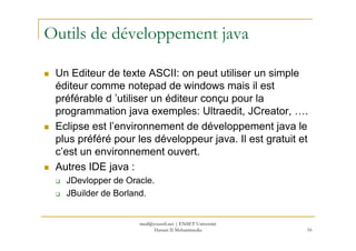 Outils de développement java
Un Editeur de texte ASCII: on peut utiliser un simple
éditeur comme notepad de windows mais il est
préférable d ’utiliser un éditeur conçu pour la
programmation java exemples: Ultraedit, JCreator, ….
Eclipse est l’environnement de développement java le
16
Eclipse est l’environnement de développement java le
plus préféré pour les développeur java. Il est gratuit et
c’est un environnement ouvert.
Autres IDE java :
JDevlopper de Oracle.
JBuilder de Borland.
med@youssfi.net | ENSET Université
Hassan II Mohammedia
 