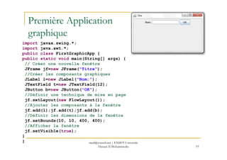 Première Application
graphique
import javax.swing.*;
import java.awt.*;
public class FirstGraphicApp {
public static void main(String[] args) {
// Créer une nouvelle fenêtre
JFrame jf=new JFrame("Titre");
//Créer les composants graphiques
JLabel l=new JLabel("Nom:");
19
JLabel l=new JLabel("Nom:");
JTextField t=new JTextField(12);
JButton b=new JButton("OK");
//Définir une technique de mise en page
jf.setLayout(new FlowLayout());
//Ajouter les composants à la fenêtre
jf.add(l);jf.add(t);jf.add(b);
//Définir les dimensions de la fenêtre
jf.setBounds(10, 10, 400, 400);
//Afficher la fenêtre
jf.setVisible(true);
}
} med@youssfi.net | ENSET Université
Hassan II Mohammedia
 