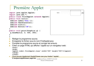 Première Applet
import java.applet.Applet;
import java.awt.*;
public class FirstApplet extends Applet{
public void init(){
add(new Label("Nom:"));
add(new TextField(12));
add(new List());
add(new Button("OK"));
}
public void paint(Graphics g) {
g.drawRect(2, 2, 400, 300);
20
g.drawRect(2, 2, 400, 300);
}
}
Rédiger le programme source.
Enregistrer le fichier sous le nom FirstApplet.java
Compiler le programme source et corriger les erreurs.
Créer un page HTML qui affiche l ’applet sur un navigateur web:
<html>
<body>
<applet code=« FirstApplet.class" width="500" height="500"></applet>
</body>
</html>
Vous pouvez également AppletViewer.exe pour tester l ’applet :
C:exojava>appletviewer page.htm med@youssfi.net | ENSET Université
Hassan II Mohammedia
 