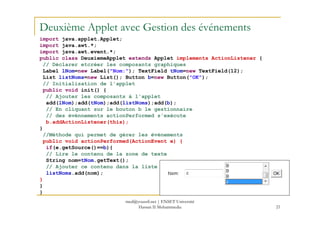 Deuxième Applet avec Gestion des événements
import java.applet.Applet;
import java.awt.*;
import java.awt.event.*;
public class DeuxiemeApplet extends Applet implements ActionListener {
// Déclarer etcréer les composants graphiques
Label lNom=new Label("Nom:"); TextField tNom=new TextField(12);
List listNoms=new List(); Button b=new Button("OK");
// Initialisation de l'applet
public void init() {
// Ajouter les composants à l'applet
add(lNom);add(tNom);add(listNoms);add(b);
// En cliquant sur le bouton b le gestionnaire
// des événnements actionPerformed s'exécute
21
// des événnements actionPerformed s'exécute
b.addActionListener(this);
}
//Méthode qui permet de gérer les événements
public void actionPerformed(ActionEvent e) {
if(e.getSource()==b){
// Lire le contenu de la zone de texte
String nom=tNom.getText();
// Ajouter ce contenu dans la liste
listNoms.add(nom);
}
}
}
med@youssfi.net | ENSET Université
Hassan II Mohammedia
 