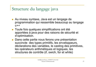 Structure du langage java
Au niveau syntaxe, Java est un langage de
programmation qui ressemble beaucoup au langage
c++
Toute fois quelques simplifications ont été
apportées à java pour des raisons de sécurité et
23
apportées à java pour des raisons de sécurité et
d’optimisation.
Dans cette partie nous ferons une présentation
succincte des types primitifs, les enveloppeurs,
déclarations des variables, le casting des primitives,
les opérateurs arithmétiques et logiques, les
structures de contrôle (if, swich, for et while)
med@youssfi.net | ENSET Université
Hassan II Mohammedia
 