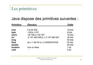 Les primitives
Java dispose des primitives suivantes :
Primitive Étendue Taille
char 0 à 65 535 16 bits
byte -128 à +127 8 bits
24
byte -128 à +127 8 bits
short -32 768 à +32 767 16 bits
int -2 147 483 648 à + 2 147 483 647 32 bits
long 64 bits
float de ± 1.4E-45 à ± 3.40282347E38 32 bits
double 64 bits
boolean true ou false 1 bit
void - 0 bit
med@youssfi.net | ENSET Université
Hassan II Mohammedia
 