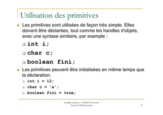 Utilisation des primitives
Les primitives sont utilisées de façon très simple. Elles
doivent être déclarées, tout comme les handles d'objets,
avec une syntaxe similaire, par exemple :
int i;
char c;
25
boolean fini;
Les primitives peuvent être initialisées en même temps que
la déclaration.
int i = 12;
char c = 'a';
boolean fini = true;
med@youssfi.net | ENSET Université
Hassan II Mohammedia
 